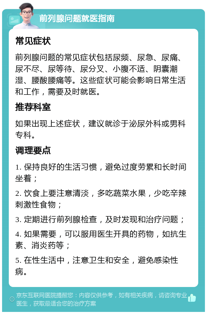 前列腺问题就医指南 常见症状 前列腺问题的常见症状包括尿频、尿急、尿痛、尿不尽、尿等待、尿分叉、小腹不适、阴囊潮湿、腰酸腰痛等。这些症状可能会影响日常生活和工作，需要及时就医。 推荐科室 如果出现上述症状，建议就诊于泌尿外科或男科专科。 调理要点 1. 保持良好的生活习惯，避免过度劳累和长时间坐着； 2. 饮食上要注意清淡，多吃蔬菜水果，少吃辛辣刺激性食物； 3. 定期进行前列腺检查，及时发现和治疗问题； 4. 如果需要，可以服用医生开具的药物，如抗生素、消炎药等； 5. 在性生活中，注意卫生和安全，避免感染性病。