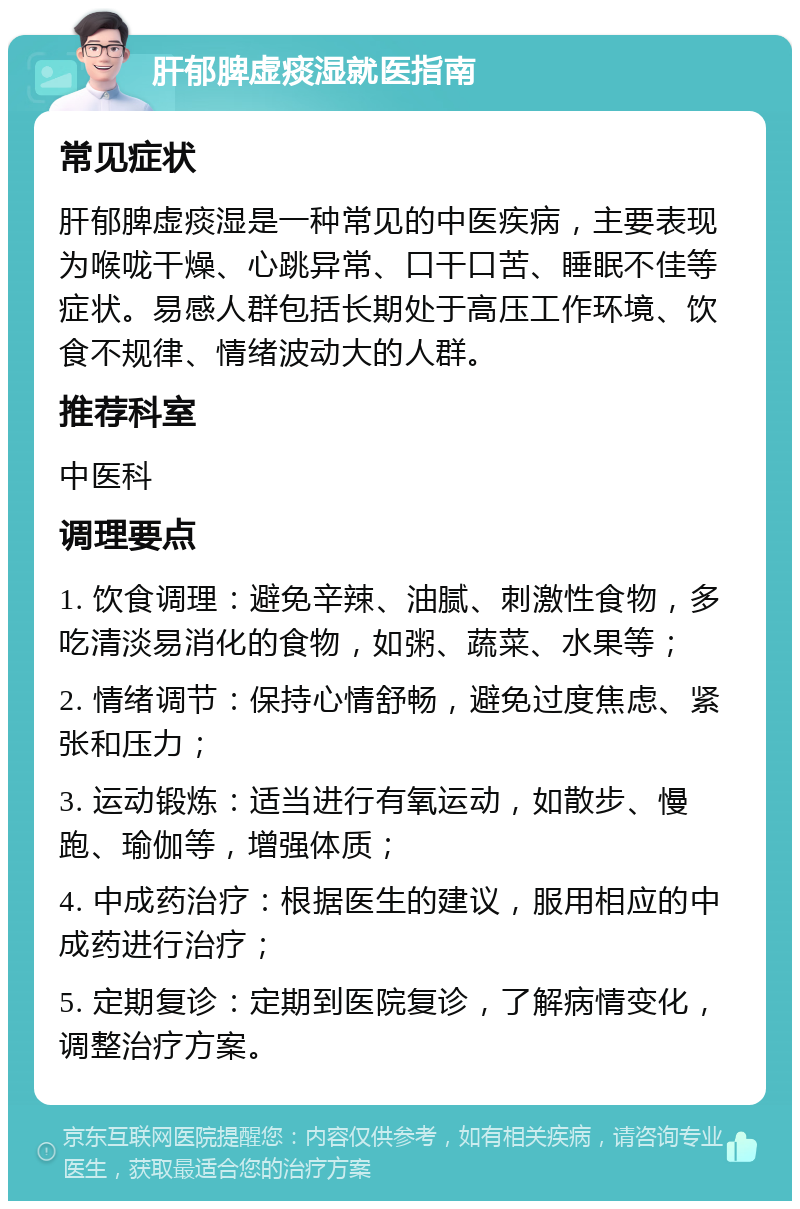 肝郁脾虚痰湿就医指南 常见症状 肝郁脾虚痰湿是一种常见的中医疾病，主要表现为喉咙干燥、心跳异常、口干口苦、睡眠不佳等症状。易感人群包括长期处于高压工作环境、饮食不规律、情绪波动大的人群。 推荐科室 中医科 调理要点 1. 饮食调理：避免辛辣、油腻、刺激性食物，多吃清淡易消化的食物，如粥、蔬菜、水果等； 2. 情绪调节：保持心情舒畅，避免过度焦虑、紧张和压力； 3. 运动锻炼：适当进行有氧运动，如散步、慢跑、瑜伽等，增强体质； 4. 中成药治疗：根据医生的建议，服用相应的中成药进行治疗； 5. 定期复诊：定期到医院复诊，了解病情变化，调整治疗方案。