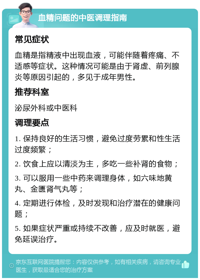 血精问题的中医调理指南 常见症状 血精是指精液中出现血液，可能伴随着疼痛、不适感等症状。这种情况可能是由于肾虚、前列腺炎等原因引起的，多见于成年男性。 推荐科室 泌尿外科或中医科 调理要点 1. 保持良好的生活习惯，避免过度劳累和性生活过度频繁； 2. 饮食上应以清淡为主，多吃一些补肾的食物； 3. 可以服用一些中药来调理身体，如六味地黄丸、金匮肾气丸等； 4. 定期进行体检，及时发现和治疗潜在的健康问题； 5. 如果症状严重或持续不改善，应及时就医，避免延误治疗。