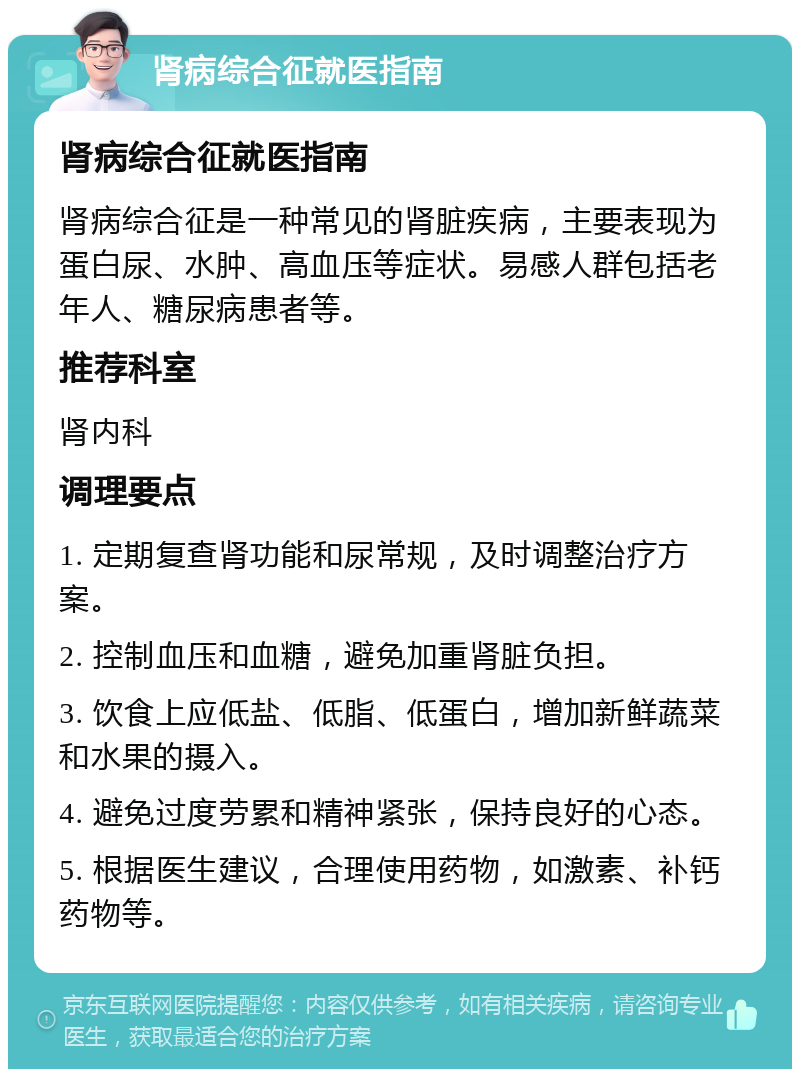 肾病综合征就医指南 肾病综合征就医指南 肾病综合征是一种常见的肾脏疾病，主要表现为蛋白尿、水肿、高血压等症状。易感人群包括老年人、糖尿病患者等。 推荐科室 肾内科 调理要点 1. 定期复查肾功能和尿常规，及时调整治疗方案。 2. 控制血压和血糖，避免加重肾脏负担。 3. 饮食上应低盐、低脂、低蛋白，增加新鲜蔬菜和水果的摄入。 4. 避免过度劳累和精神紧张，保持良好的心态。 5. 根据医生建议，合理使用药物，如激素、补钙药物等。