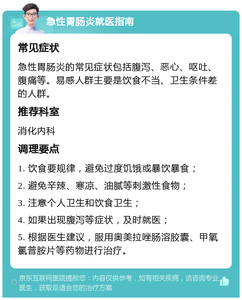 急性胃肠炎就医指南 常见症状 急性胃肠炎的常见症状包括腹泻、恶心、呕吐、腹痛等。易感人群主要是饮食不当、卫生条件差的人群。 推荐科室 消化内科 调理要点 1. 饮食要规律，避免过度饥饿或暴饮暴食； 2. 避免辛辣、寒凉、油腻等刺激性食物； 3. 注意个人卫生和饮食卫生； 4. 如果出现腹泻等症状，及时就医； 5. 根据医生建议，服用奥美拉唑肠溶胶囊、甲氧氯普胺片等药物进行治疗。