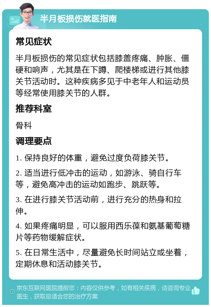 半月板损伤就医指南 常见症状 半月板损伤的常见症状包括膝盖疼痛、肿胀、僵硬和响声，尤其是在下蹲、爬楼梯或进行其他膝关节活动时。这种疾病多见于中老年人和运动员等经常使用膝关节的人群。 推荐科室 骨科 调理要点 1. 保持良好的体重，避免过度负荷膝关节。 2. 适当进行低冲击的运动，如游泳、骑自行车等，避免高冲击的运动如跑步、跳跃等。 3. 在进行膝关节活动前，进行充分的热身和拉伸。 4. 如果疼痛明显，可以服用西乐葆和氨基葡萄糖片等药物缓解症状。 5. 在日常生活中，尽量避免长时间站立或坐着，定期休息和活动膝关节。