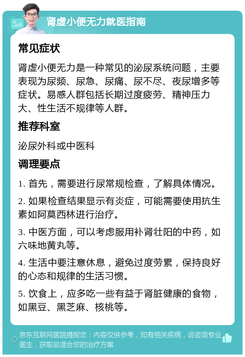 肾虚小便无力就医指南 常见症状 肾虚小便无力是一种常见的泌尿系统问题，主要表现为尿频、尿急、尿痛、尿不尽、夜尿增多等症状。易感人群包括长期过度疲劳、精神压力大、性生活不规律等人群。 推荐科室 泌尿外科或中医科 调理要点 1. 首先，需要进行尿常规检查，了解具体情况。 2. 如果检查结果显示有炎症，可能需要使用抗生素如阿莫西林进行治疗。 3. 中医方面，可以考虑服用补肾壮阳的中药，如六味地黄丸等。 4. 生活中要注意休息，避免过度劳累，保持良好的心态和规律的生活习惯。 5. 饮食上，应多吃一些有益于肾脏健康的食物，如黑豆、黑芝麻、核桃等。