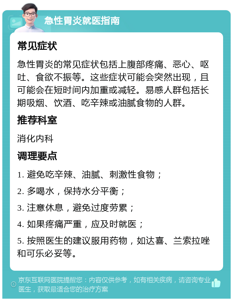 急性胃炎就医指南 常见症状 急性胃炎的常见症状包括上腹部疼痛、恶心、呕吐、食欲不振等。这些症状可能会突然出现，且可能会在短时间内加重或减轻。易感人群包括长期吸烟、饮酒、吃辛辣或油腻食物的人群。 推荐科室 消化内科 调理要点 1. 避免吃辛辣、油腻、刺激性食物； 2. 多喝水，保持水分平衡； 3. 注意休息，避免过度劳累； 4. 如果疼痛严重，应及时就医； 5. 按照医生的建议服用药物，如达喜、兰索拉唑和可乐必妥等。