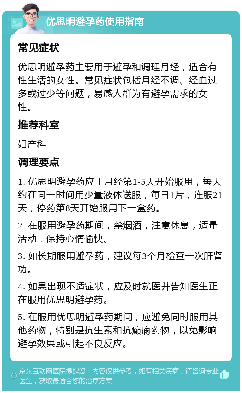 优思明避孕药使用指南 常见症状 优思明避孕药主要用于避孕和调理月经，适合有性生活的女性。常见症状包括月经不调、经血过多或过少等问题，易感人群为有避孕需求的女性。 推荐科室 妇产科 调理要点 1. 优思明避孕药应于月经第1-5天开始服用，每天约在同一时间用少量液体送服，每日1片，连服21天，停药第8天开始服用下一盒药。 2. 在服用避孕药期间，禁烟酒，注意休息，适量活动，保持心情愉快。 3. 如长期服用避孕药，建议每3个月检查一次肝肾功。 4. 如果出现不适症状，应及时就医并告知医生正在服用优思明避孕药。 5. 在服用优思明避孕药期间，应避免同时服用其他药物，特别是抗生素和抗癫痫药物，以免影响避孕效果或引起不良反应。