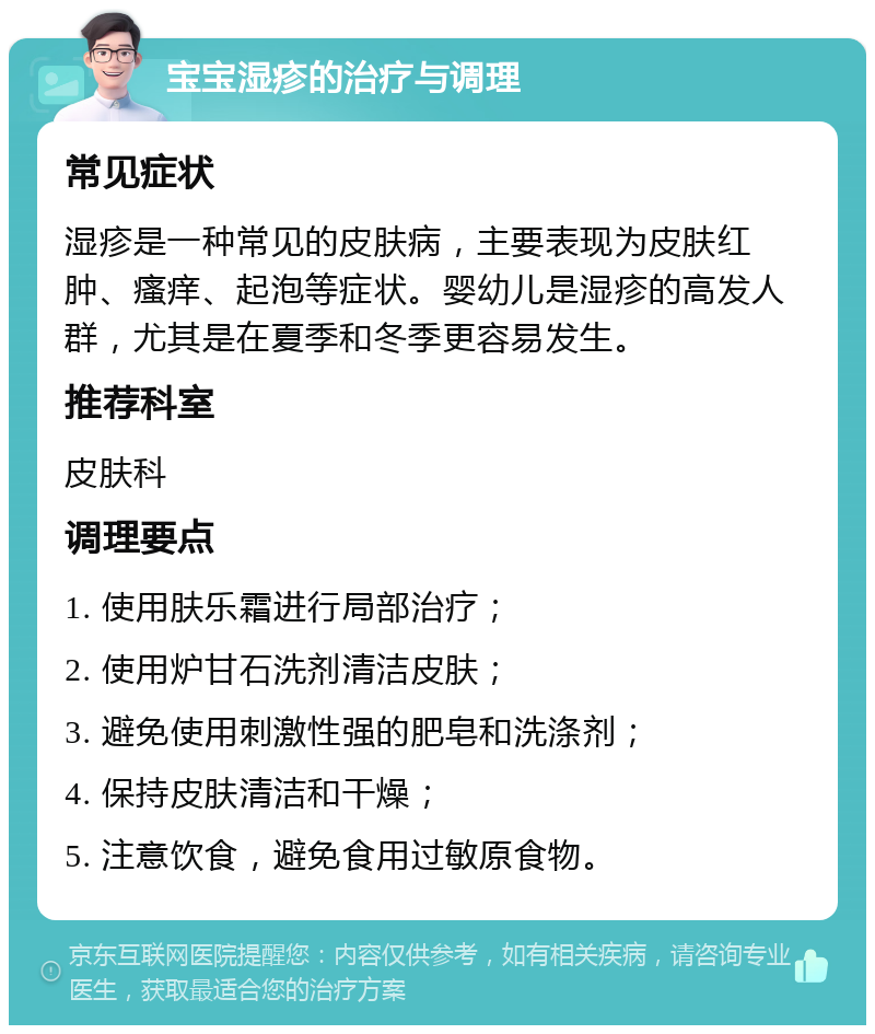 宝宝湿疹的治疗与调理 常见症状 湿疹是一种常见的皮肤病，主要表现为皮肤红肿、瘙痒、起泡等症状。婴幼儿是湿疹的高发人群，尤其是在夏季和冬季更容易发生。 推荐科室 皮肤科 调理要点 1. 使用肤乐霜进行局部治疗； 2. 使用炉甘石洗剂清洁皮肤； 3. 避免使用刺激性强的肥皂和洗涤剂； 4. 保持皮肤清洁和干燥； 5. 注意饮食，避免食用过敏原食物。