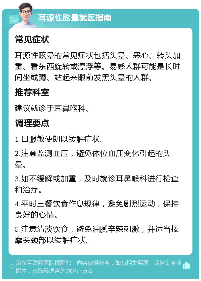 耳源性眩晕就医指南 常见症状 耳源性眩晕的常见症状包括头晕、恶心、转头加重、看东西旋转或漂浮等。易感人群可能是长时间坐或蹲、站起来眼前发黑头晕的人群。 推荐科室 建议就诊于耳鼻喉科。 调理要点 1.口服敏使朗以缓解症状。 2.注意监测血压，避免体位血压变化引起的头晕。 3.如不缓解或加重，及时就诊耳鼻喉科进行检查和治疗。 4.平时三餐饮食作息规律，避免剧烈运动，保持良好的心情。 5.注意清淡饮食，避免油腻辛辣刺激，并适当按摩头颈部以缓解症状。