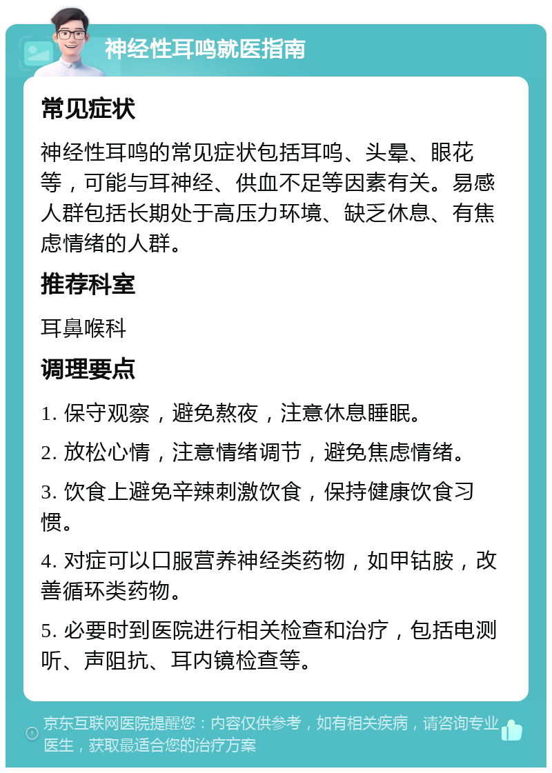 神经性耳鸣就医指南 常见症状 神经性耳鸣的常见症状包括耳呜、头晕、眼花等，可能与耳神经、供血不足等因素有关。易感人群包括长期处于高压力环境、缺乏休息、有焦虑情绪的人群。 推荐科室 耳鼻喉科 调理要点 1. 保守观察，避免熬夜，注意休息睡眠。 2. 放松心情，注意情绪调节，避免焦虑情绪。 3. 饮食上避免辛辣刺激饮食，保持健康饮食习惯。 4. 对症可以口服营养神经类药物，如甲钴胺，改善循环类药物。 5. 必要时到医院进行相关检查和治疗，包括电测听、声阻抗、耳内镜检查等。