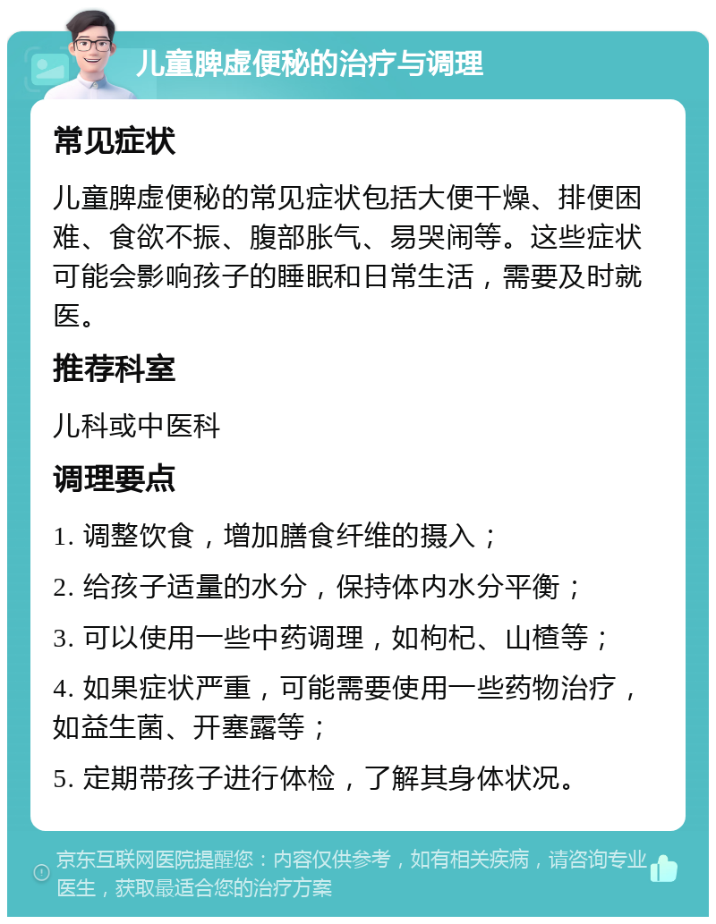 儿童脾虚便秘的治疗与调理 常见症状 儿童脾虚便秘的常见症状包括大便干燥、排便困难、食欲不振、腹部胀气、易哭闹等。这些症状可能会影响孩子的睡眠和日常生活，需要及时就医。 推荐科室 儿科或中医科 调理要点 1. 调整饮食，增加膳食纤维的摄入； 2. 给孩子适量的水分，保持体内水分平衡； 3. 可以使用一些中药调理，如枸杞、山楂等； 4. 如果症状严重，可能需要使用一些药物治疗，如益生菌、开塞露等； 5. 定期带孩子进行体检，了解其身体状况。