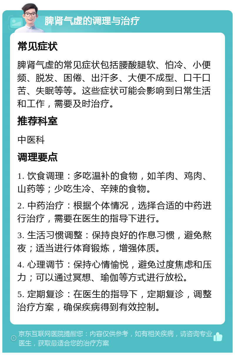 脾肾气虚的调理与治疗 常见症状 脾肾气虚的常见症状包括腰酸腿软、怕冷、小便频、脱发、困倦、出汗多、大便不成型、口干口苦、失眠等等。这些症状可能会影响到日常生活和工作，需要及时治疗。 推荐科室 中医科 调理要点 1. 饮食调理：多吃温补的食物，如羊肉、鸡肉、山药等；少吃生冷、辛辣的食物。 2. 中药治疗：根据个体情况，选择合适的中药进行治疗，需要在医生的指导下进行。 3. 生活习惯调整：保持良好的作息习惯，避免熬夜；适当进行体育锻炼，增强体质。 4. 心理调节：保持心情愉悦，避免过度焦虑和压力；可以通过冥想、瑜伽等方式进行放松。 5. 定期复诊：在医生的指导下，定期复诊，调整治疗方案，确保疾病得到有效控制。