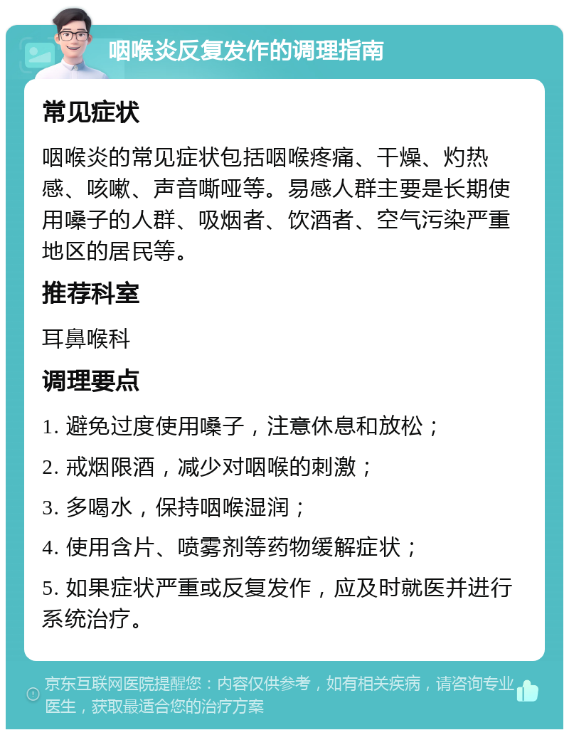 咽喉炎反复发作的调理指南 常见症状 咽喉炎的常见症状包括咽喉疼痛、干燥、灼热感、咳嗽、声音嘶哑等。易感人群主要是长期使用嗓子的人群、吸烟者、饮酒者、空气污染严重地区的居民等。 推荐科室 耳鼻喉科 调理要点 1. 避免过度使用嗓子，注意休息和放松； 2. 戒烟限酒，减少对咽喉的刺激； 3. 多喝水，保持咽喉湿润； 4. 使用含片、喷雾剂等药物缓解症状； 5. 如果症状严重或反复发作，应及时就医并进行系统治疗。