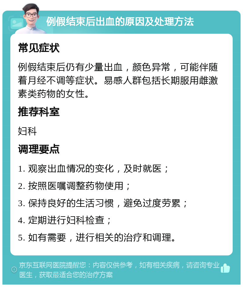 例假结束后出血的原因及处理方法 常见症状 例假结束后仍有少量出血，颜色异常，可能伴随着月经不调等症状。易感人群包括长期服用雌激素类药物的女性。 推荐科室 妇科 调理要点 1. 观察出血情况的变化，及时就医； 2. 按照医嘱调整药物使用； 3. 保持良好的生活习惯，避免过度劳累； 4. 定期进行妇科检查； 5. 如有需要，进行相关的治疗和调理。