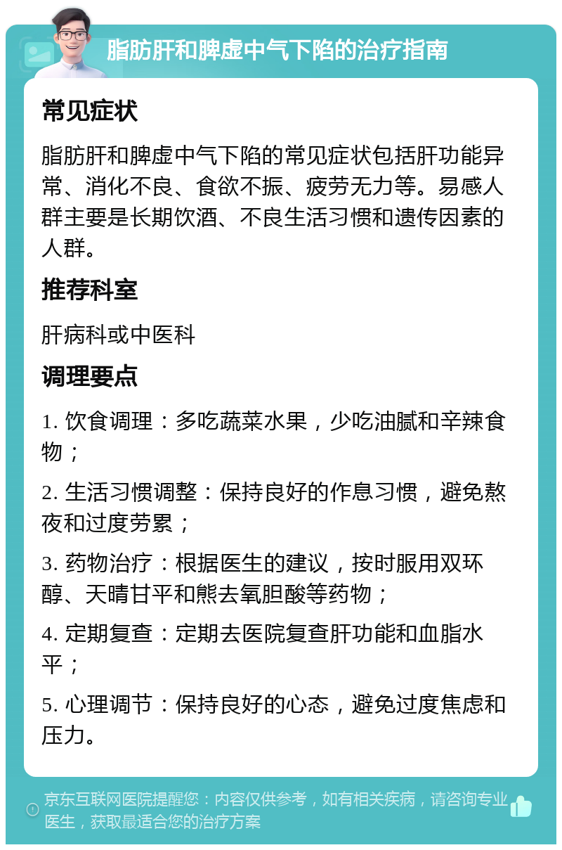 脂肪肝和脾虚中气下陷的治疗指南 常见症状 脂肪肝和脾虚中气下陷的常见症状包括肝功能异常、消化不良、食欲不振、疲劳无力等。易感人群主要是长期饮酒、不良生活习惯和遗传因素的人群。 推荐科室 肝病科或中医科 调理要点 1. 饮食调理：多吃蔬菜水果，少吃油腻和辛辣食物； 2. 生活习惯调整：保持良好的作息习惯，避免熬夜和过度劳累； 3. 药物治疗：根据医生的建议，按时服用双环醇、天晴甘平和熊去氧胆酸等药物； 4. 定期复查：定期去医院复查肝功能和血脂水平； 5. 心理调节：保持良好的心态，避免过度焦虑和压力。