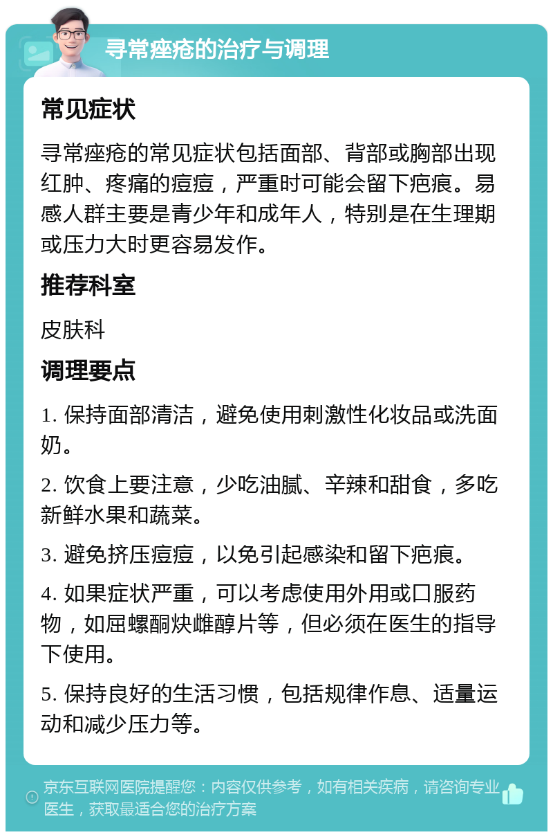 寻常痤疮的治疗与调理 常见症状 寻常痤疮的常见症状包括面部、背部或胸部出现红肿、疼痛的痘痘，严重时可能会留下疤痕。易感人群主要是青少年和成年人，特别是在生理期或压力大时更容易发作。 推荐科室 皮肤科 调理要点 1. 保持面部清洁，避免使用刺激性化妆品或洗面奶。 2. 饮食上要注意，少吃油腻、辛辣和甜食，多吃新鲜水果和蔬菜。 3. 避免挤压痘痘，以免引起感染和留下疤痕。 4. 如果症状严重，可以考虑使用外用或口服药物，如屈螺酮炔雌醇片等，但必须在医生的指导下使用。 5. 保持良好的生活习惯，包括规律作息、适量运动和减少压力等。