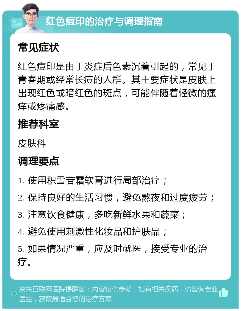 红色痘印的治疗与调理指南 常见症状 红色痘印是由于炎症后色素沉着引起的，常见于青春期或经常长痘的人群。其主要症状是皮肤上出现红色或暗红色的斑点，可能伴随着轻微的瘙痒或疼痛感。 推荐科室 皮肤科 调理要点 1. 使用积雪苷霜软膏进行局部治疗； 2. 保持良好的生活习惯，避免熬夜和过度疲劳； 3. 注意饮食健康，多吃新鲜水果和蔬菜； 4. 避免使用刺激性化妆品和护肤品； 5. 如果情况严重，应及时就医，接受专业的治疗。