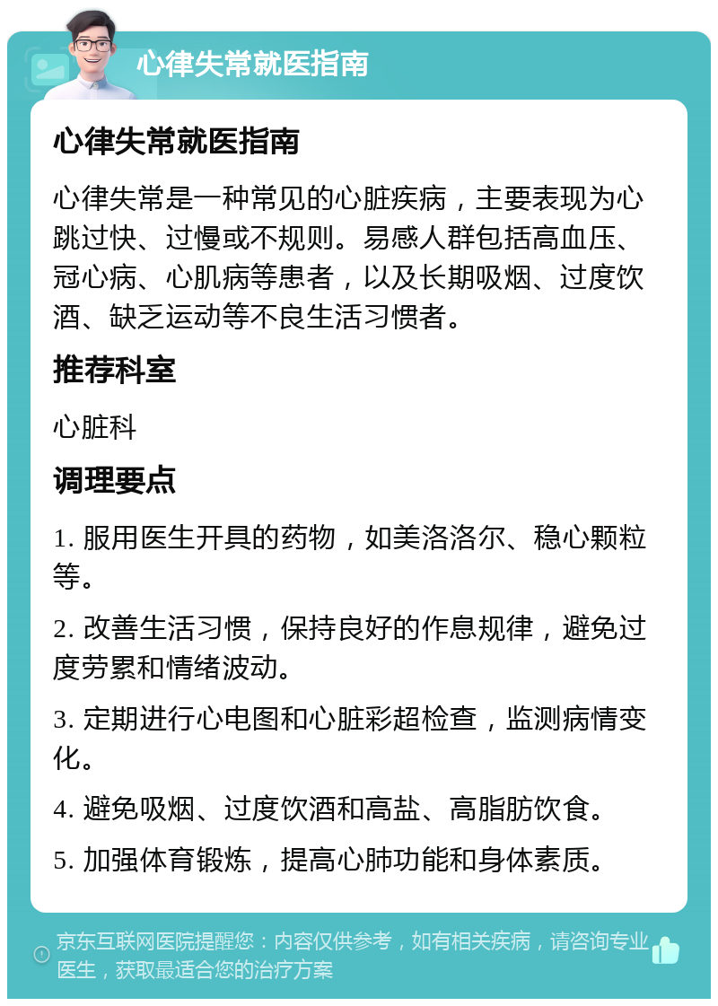 心律失常就医指南 心律失常就医指南 心律失常是一种常见的心脏疾病，主要表现为心跳过快、过慢或不规则。易感人群包括高血压、冠心病、心肌病等患者，以及长期吸烟、过度饮酒、缺乏运动等不良生活习惯者。 推荐科室 心脏科 调理要点 1. 服用医生开具的药物，如美洛洛尔、稳心颗粒等。 2. 改善生活习惯，保持良好的作息规律，避免过度劳累和情绪波动。 3. 定期进行心电图和心脏彩超检查，监测病情变化。 4. 避免吸烟、过度饮酒和高盐、高脂肪饮食。 5. 加强体育锻炼，提高心肺功能和身体素质。