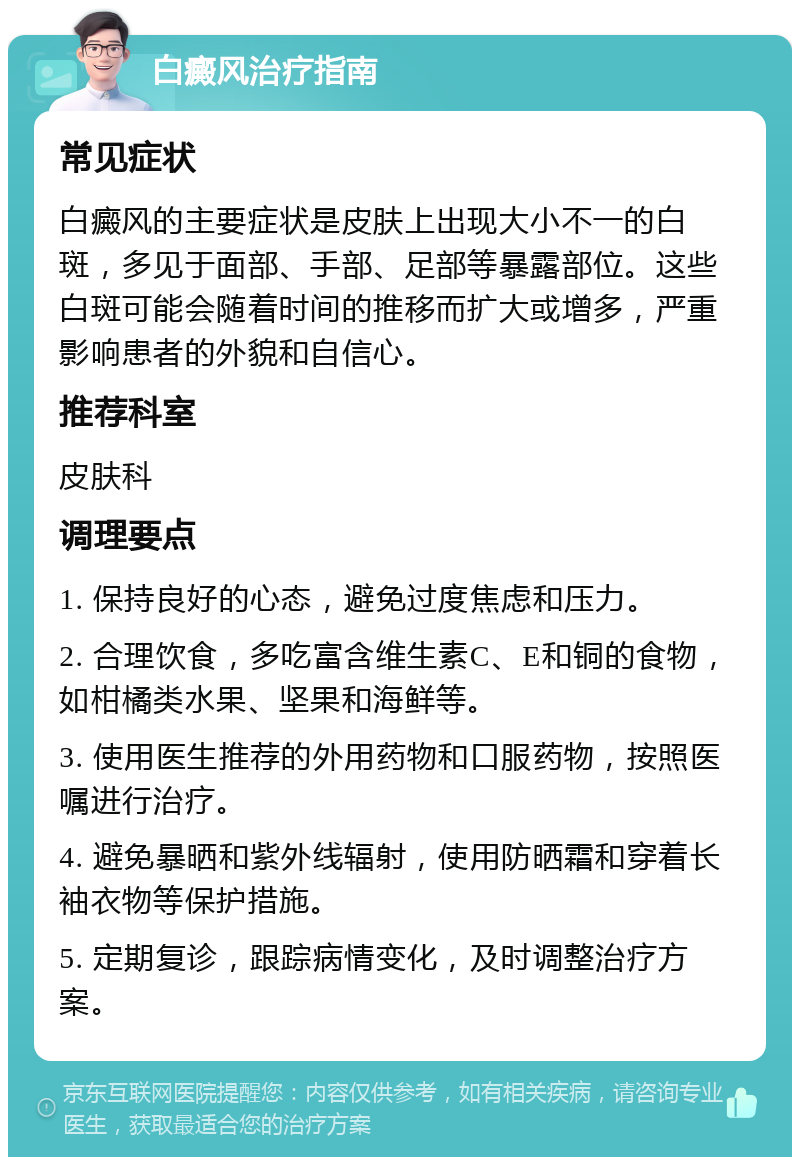 白癜风治疗指南 常见症状 白癜风的主要症状是皮肤上出现大小不一的白斑，多见于面部、手部、足部等暴露部位。这些白斑可能会随着时间的推移而扩大或增多，严重影响患者的外貌和自信心。 推荐科室 皮肤科 调理要点 1. 保持良好的心态，避免过度焦虑和压力。 2. 合理饮食，多吃富含维生素C、E和铜的食物，如柑橘类水果、坚果和海鲜等。 3. 使用医生推荐的外用药物和口服药物，按照医嘱进行治疗。 4. 避免暴晒和紫外线辐射，使用防晒霜和穿着长袖衣物等保护措施。 5. 定期复诊，跟踪病情变化，及时调整治疗方案。