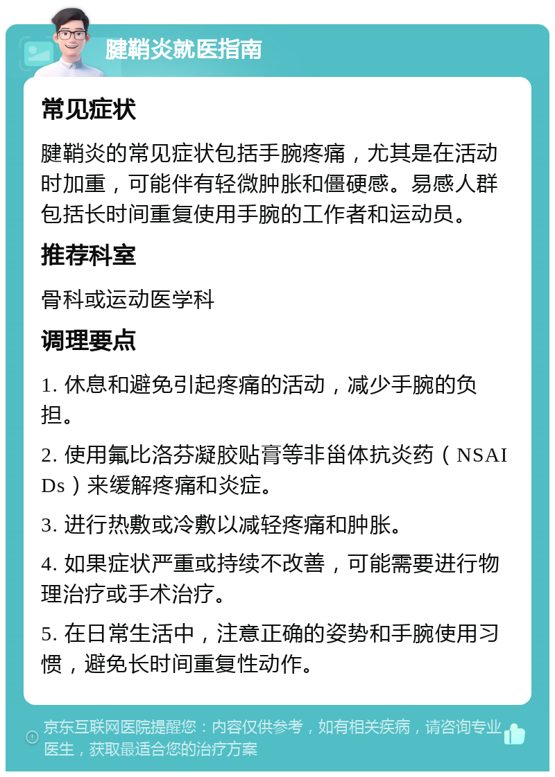 腱鞘炎就医指南 常见症状 腱鞘炎的常见症状包括手腕疼痛，尤其是在活动时加重，可能伴有轻微肿胀和僵硬感。易感人群包括长时间重复使用手腕的工作者和运动员。 推荐科室 骨科或运动医学科 调理要点 1. 休息和避免引起疼痛的活动，减少手腕的负担。 2. 使用氟比洛芬凝胶贴膏等非甾体抗炎药（NSAIDs）来缓解疼痛和炎症。 3. 进行热敷或冷敷以减轻疼痛和肿胀。 4. 如果症状严重或持续不改善，可能需要进行物理治疗或手术治疗。 5. 在日常生活中，注意正确的姿势和手腕使用习惯，避免长时间重复性动作。