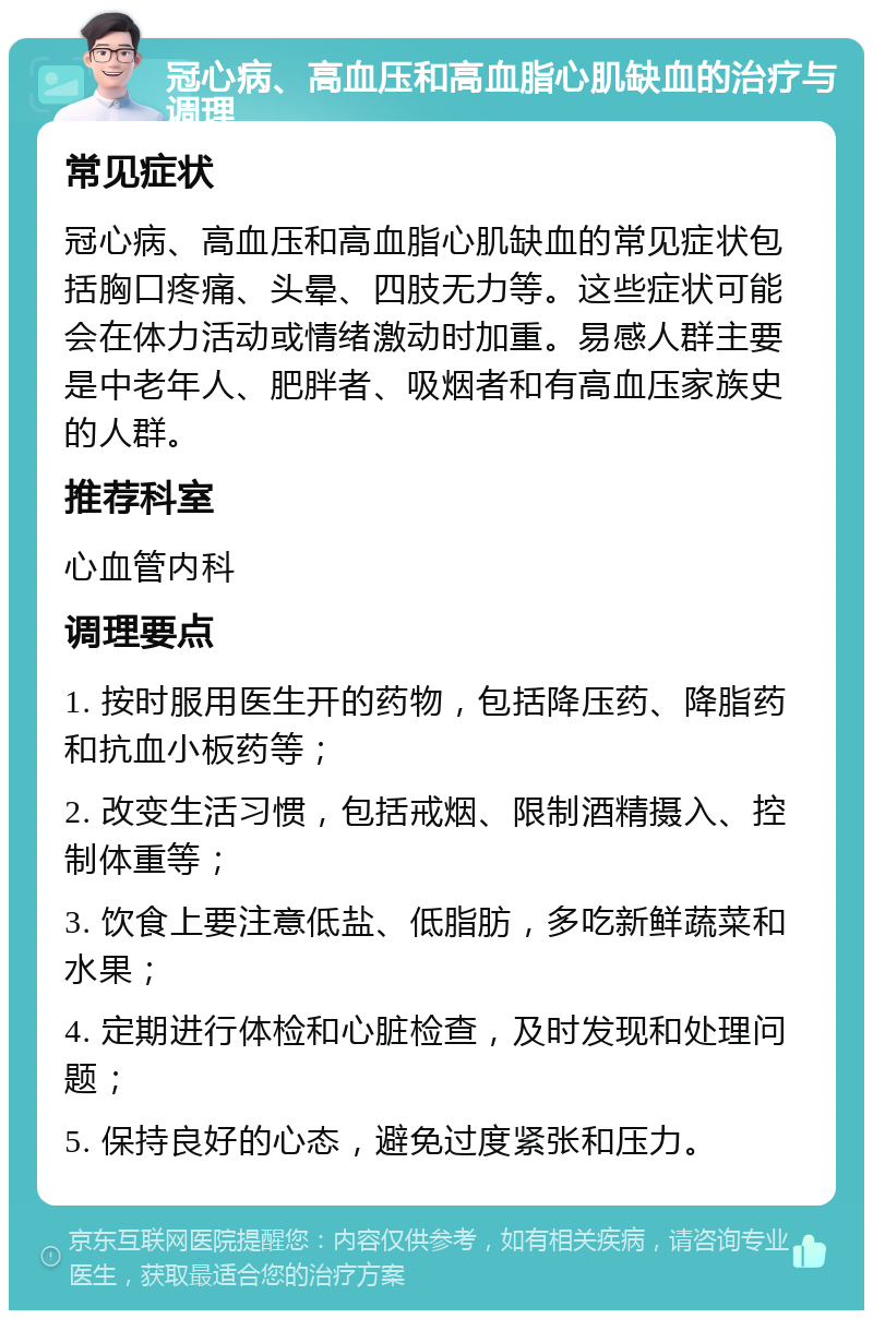 冠心病、高血压和高血脂心肌缺血的治疗与调理 常见症状 冠心病、高血压和高血脂心肌缺血的常见症状包括胸口疼痛、头晕、四肢无力等。这些症状可能会在体力活动或情绪激动时加重。易感人群主要是中老年人、肥胖者、吸烟者和有高血压家族史的人群。 推荐科室 心血管内科 调理要点 1. 按时服用医生开的药物，包括降压药、降脂药和抗血小板药等； 2. 改变生活习惯，包括戒烟、限制酒精摄入、控制体重等； 3. 饮食上要注意低盐、低脂肪，多吃新鲜蔬菜和水果； 4. 定期进行体检和心脏检查，及时发现和处理问题； 5. 保持良好的心态，避免过度紧张和压力。