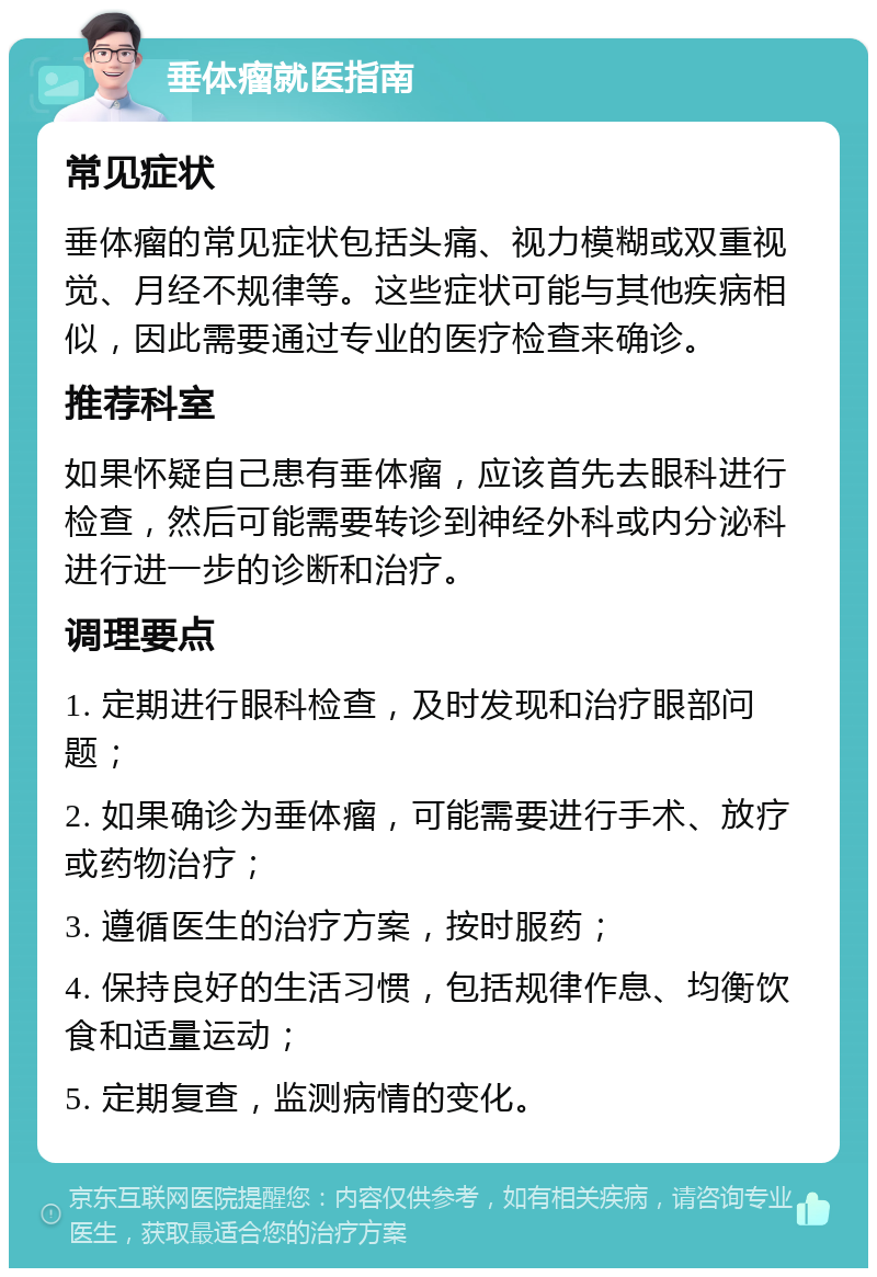 垂体瘤就医指南 常见症状 垂体瘤的常见症状包括头痛、视力模糊或双重视觉、月经不规律等。这些症状可能与其他疾病相似，因此需要通过专业的医疗检查来确诊。 推荐科室 如果怀疑自己患有垂体瘤，应该首先去眼科进行检查，然后可能需要转诊到神经外科或内分泌科进行进一步的诊断和治疗。 调理要点 1. 定期进行眼科检查，及时发现和治疗眼部问题； 2. 如果确诊为垂体瘤，可能需要进行手术、放疗或药物治疗； 3. 遵循医生的治疗方案，按时服药； 4. 保持良好的生活习惯，包括规律作息、均衡饮食和适量运动； 5. 定期复查，监测病情的变化。