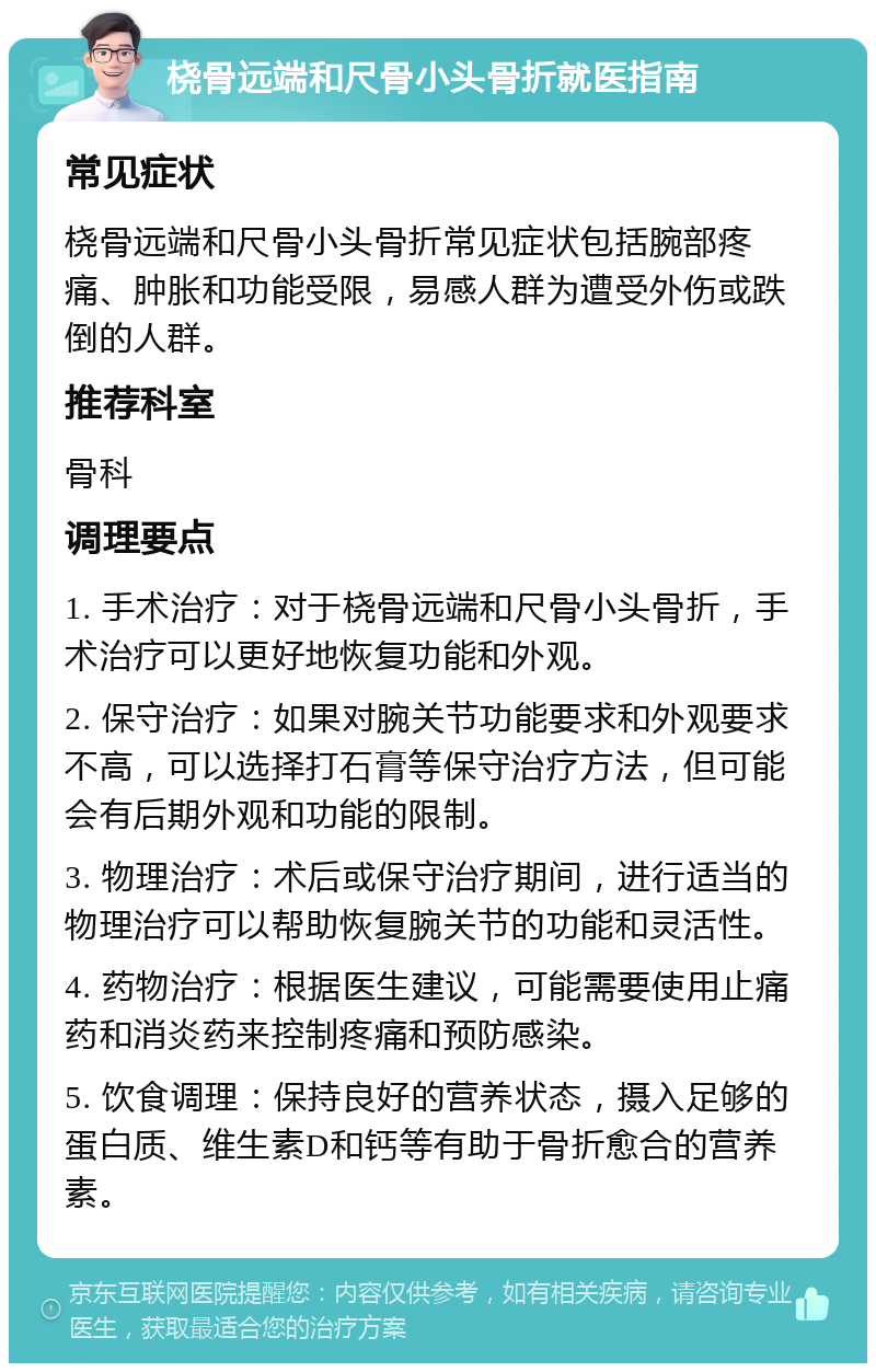 桡骨远端和尺骨小头骨折就医指南 常见症状 桡骨远端和尺骨小头骨折常见症状包括腕部疼痛、肿胀和功能受限，易感人群为遭受外伤或跌倒的人群。 推荐科室 骨科 调理要点 1. 手术治疗：对于桡骨远端和尺骨小头骨折，手术治疗可以更好地恢复功能和外观。 2. 保守治疗：如果对腕关节功能要求和外观要求不高，可以选择打石膏等保守治疗方法，但可能会有后期外观和功能的限制。 3. 物理治疗：术后或保守治疗期间，进行适当的物理治疗可以帮助恢复腕关节的功能和灵活性。 4. 药物治疗：根据医生建议，可能需要使用止痛药和消炎药来控制疼痛和预防感染。 5. 饮食调理：保持良好的营养状态，摄入足够的蛋白质、维生素D和钙等有助于骨折愈合的营养素。