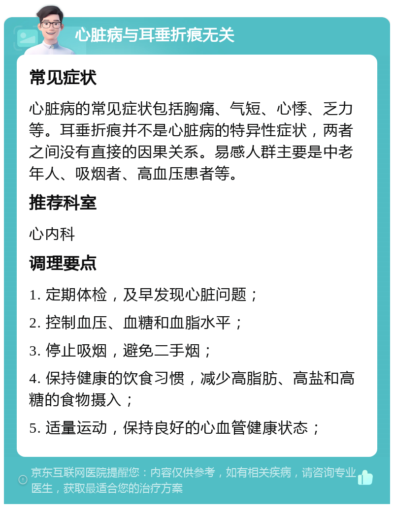 心脏病与耳垂折痕无关 常见症状 心脏病的常见症状包括胸痛、气短、心悸、乏力等。耳垂折痕并不是心脏病的特异性症状，两者之间没有直接的因果关系。易感人群主要是中老年人、吸烟者、高血压患者等。 推荐科室 心内科 调理要点 1. 定期体检，及早发现心脏问题； 2. 控制血压、血糖和血脂水平； 3. 停止吸烟，避免二手烟； 4. 保持健康的饮食习惯，减少高脂肪、高盐和高糖的食物摄入； 5. 适量运动，保持良好的心血管健康状态；