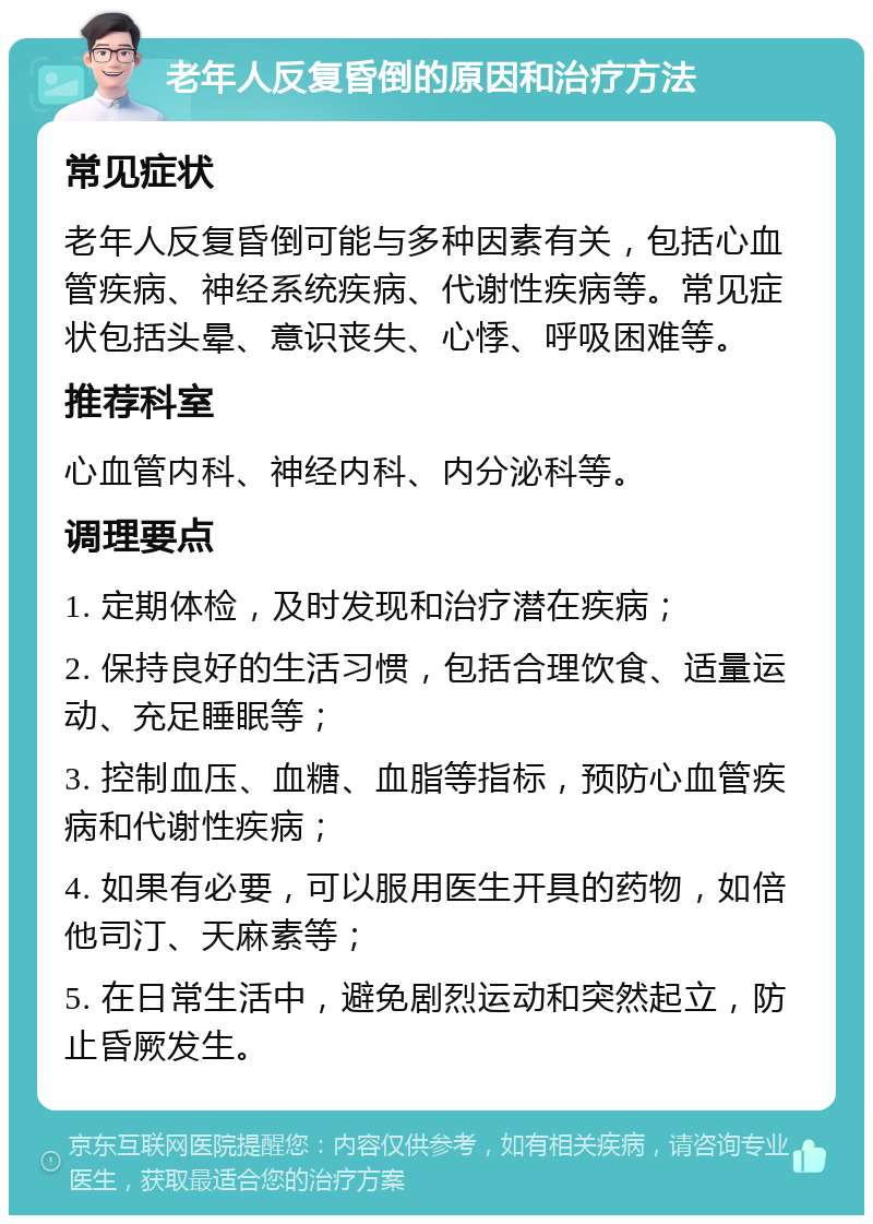 老年人反复昏倒的原因和治疗方法 常见症状 老年人反复昏倒可能与多种因素有关，包括心血管疾病、神经系统疾病、代谢性疾病等。常见症状包括头晕、意识丧失、心悸、呼吸困难等。 推荐科室 心血管内科、神经内科、内分泌科等。 调理要点 1. 定期体检，及时发现和治疗潜在疾病； 2. 保持良好的生活习惯，包括合理饮食、适量运动、充足睡眠等； 3. 控制血压、血糖、血脂等指标，预防心血管疾病和代谢性疾病； 4. 如果有必要，可以服用医生开具的药物，如倍他司汀、天麻素等； 5. 在日常生活中，避免剧烈运动和突然起立，防止昏厥发生。