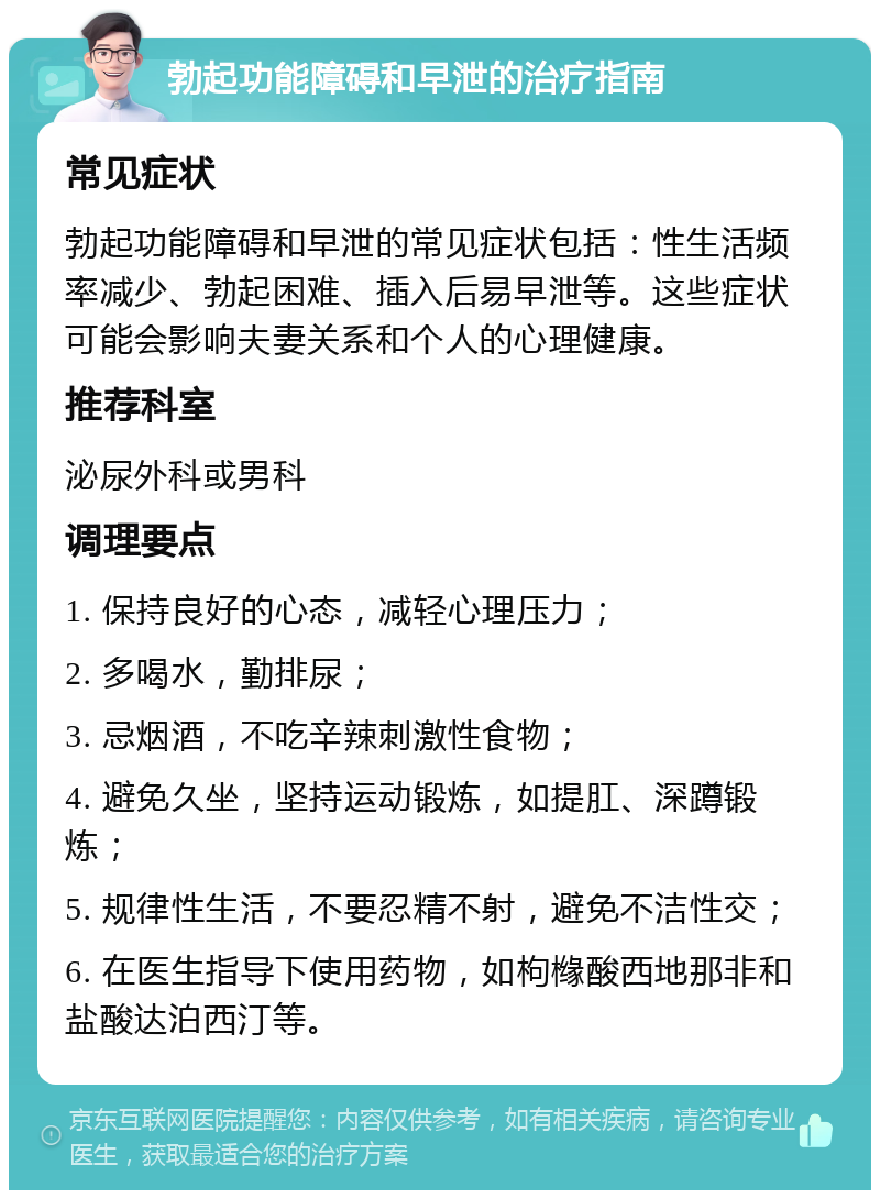 勃起功能障碍和早泄的治疗指南 常见症状 勃起功能障碍和早泄的常见症状包括：性生活频率减少、勃起困难、插入后易早泄等。这些症状可能会影响夫妻关系和个人的心理健康。 推荐科室 泌尿外科或男科 调理要点 1. 保持良好的心态，减轻心理压力； 2. 多喝水，勤排尿； 3. 忌烟酒，不吃辛辣刺激性食物； 4. 避免久坐，坚持运动锻炼，如提肛、深蹲锻炼； 5. 规律性生活，不要忍精不射，避免不洁性交； 6. 在医生指导下使用药物，如枸橼酸西地那非和盐酸达泊西汀等。