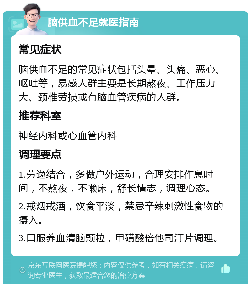 脑供血不足就医指南 常见症状 脑供血不足的常见症状包括头晕、头痛、恶心、呕吐等，易感人群主要是长期熬夜、工作压力大、颈椎劳损或有脑血管疾病的人群。 推荐科室 神经内科或心血管内科 调理要点 1.劳逸结合，多做户外运动，合理安排作息时间，不熬夜，不懒床，舒长情志，调理心态。 2.戒烟戒酒，饮食平淡，禁忌辛辣刺激性食物的摄入。 3.口服养血清脑颗粒，甲磺酸倍他司汀片调理。