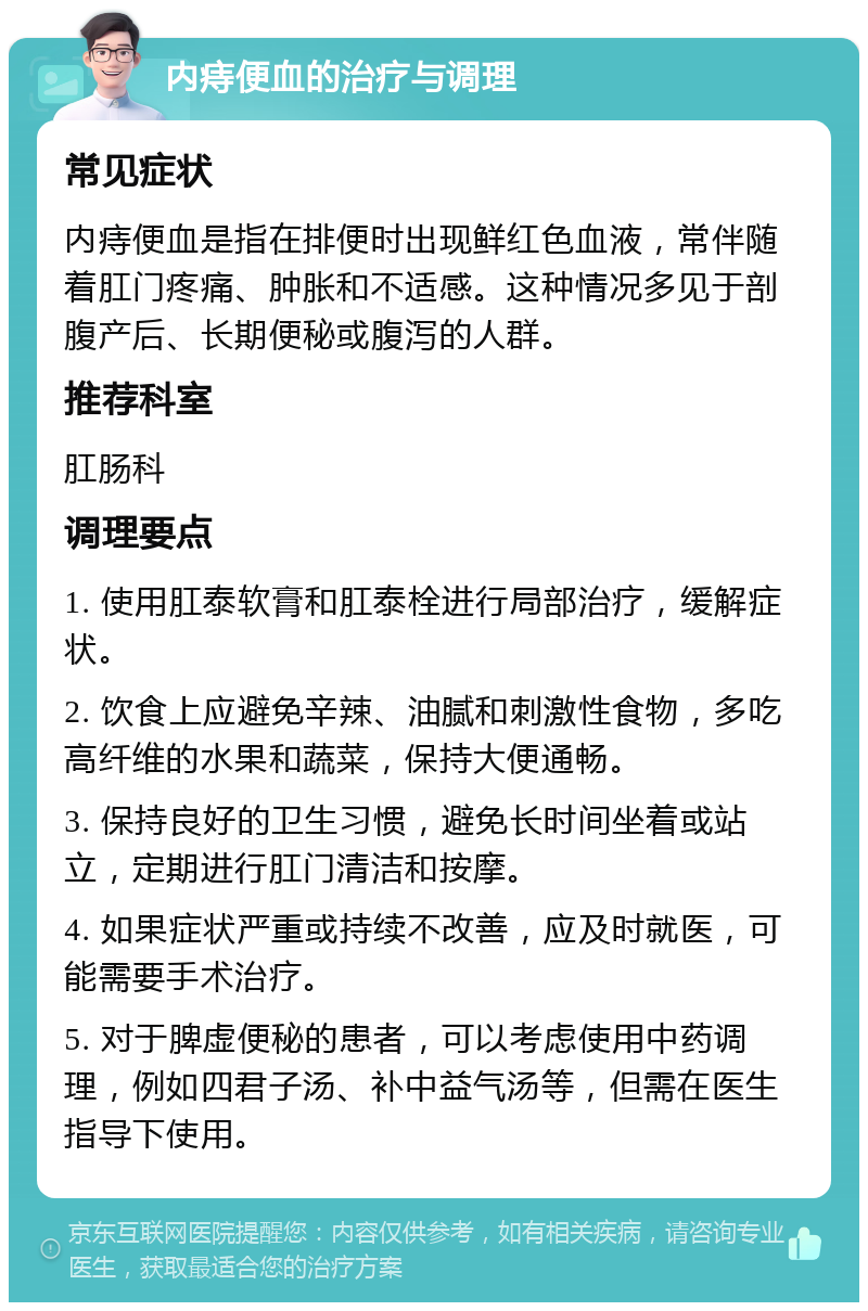 内痔便血的治疗与调理 常见症状 内痔便血是指在排便时出现鲜红色血液，常伴随着肛门疼痛、肿胀和不适感。这种情况多见于剖腹产后、长期便秘或腹泻的人群。 推荐科室 肛肠科 调理要点 1. 使用肛泰软膏和肛泰栓进行局部治疗，缓解症状。 2. 饮食上应避免辛辣、油腻和刺激性食物，多吃高纤维的水果和蔬菜，保持大便通畅。 3. 保持良好的卫生习惯，避免长时间坐着或站立，定期进行肛门清洁和按摩。 4. 如果症状严重或持续不改善，应及时就医，可能需要手术治疗。 5. 对于脾虚便秘的患者，可以考虑使用中药调理，例如四君子汤、补中益气汤等，但需在医生指导下使用。