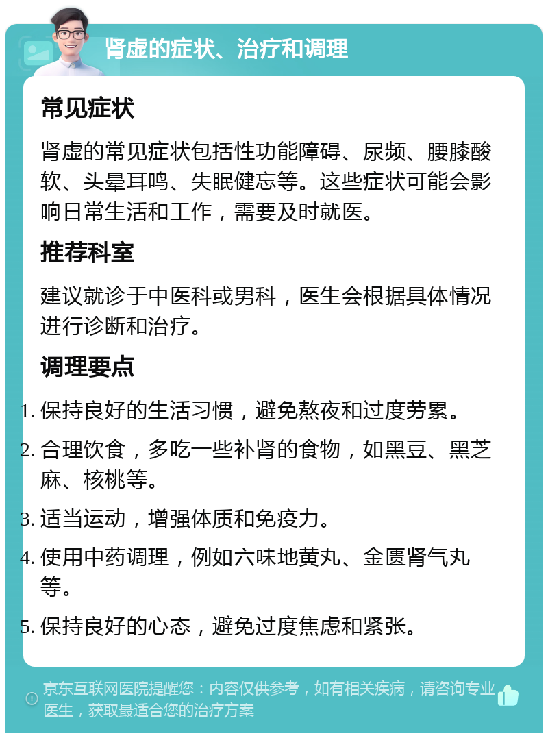 肾虚的症状、治疗和调理 常见症状 肾虚的常见症状包括性功能障碍、尿频、腰膝酸软、头晕耳鸣、失眠健忘等。这些症状可能会影响日常生活和工作，需要及时就医。 推荐科室 建议就诊于中医科或男科，医生会根据具体情况进行诊断和治疗。 调理要点 保持良好的生活习惯，避免熬夜和过度劳累。 合理饮食，多吃一些补肾的食物，如黑豆、黑芝麻、核桃等。 适当运动，增强体质和免疫力。 使用中药调理，例如六味地黄丸、金匮肾气丸等。 保持良好的心态，避免过度焦虑和紧张。