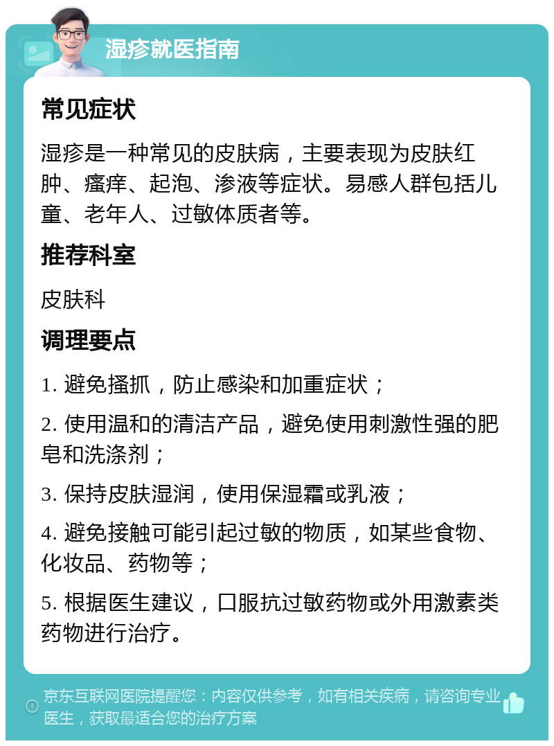 湿疹就医指南 常见症状 湿疹是一种常见的皮肤病，主要表现为皮肤红肿、瘙痒、起泡、渗液等症状。易感人群包括儿童、老年人、过敏体质者等。 推荐科室 皮肤科 调理要点 1. 避免搔抓，防止感染和加重症状； 2. 使用温和的清洁产品，避免使用刺激性强的肥皂和洗涤剂； 3. 保持皮肤湿润，使用保湿霜或乳液； 4. 避免接触可能引起过敏的物质，如某些食物、化妆品、药物等； 5. 根据医生建议，口服抗过敏药物或外用激素类药物进行治疗。