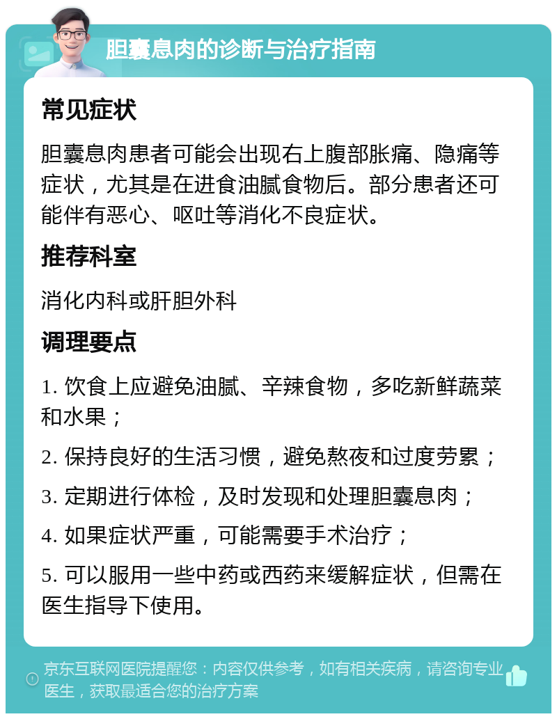 胆囊息肉的诊断与治疗指南 常见症状 胆囊息肉患者可能会出现右上腹部胀痛、隐痛等症状，尤其是在进食油腻食物后。部分患者还可能伴有恶心、呕吐等消化不良症状。 推荐科室 消化内科或肝胆外科 调理要点 1. 饮食上应避免油腻、辛辣食物，多吃新鲜蔬菜和水果； 2. 保持良好的生活习惯，避免熬夜和过度劳累； 3. 定期进行体检，及时发现和处理胆囊息肉； 4. 如果症状严重，可能需要手术治疗； 5. 可以服用一些中药或西药来缓解症状，但需在医生指导下使用。