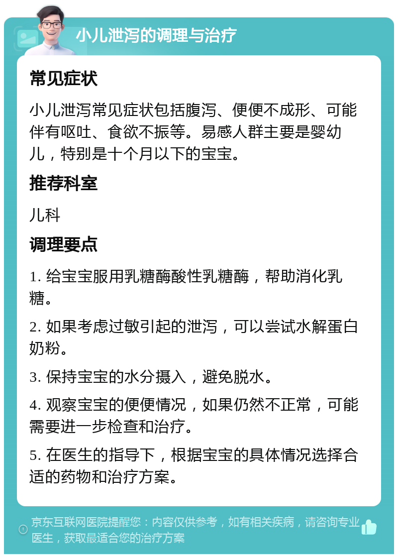 小儿泄泻的调理与治疗 常见症状 小儿泄泻常见症状包括腹泻、便便不成形、可能伴有呕吐、食欲不振等。易感人群主要是婴幼儿，特别是十个月以下的宝宝。 推荐科室 儿科 调理要点 1. 给宝宝服用乳糖酶酸性乳糖酶，帮助消化乳糖。 2. 如果考虑过敏引起的泄泻，可以尝试水解蛋白奶粉。 3. 保持宝宝的水分摄入，避免脱水。 4. 观察宝宝的便便情况，如果仍然不正常，可能需要进一步检查和治疗。 5. 在医生的指导下，根据宝宝的具体情况选择合适的药物和治疗方案。