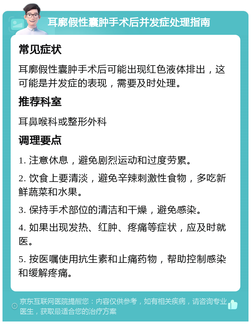 耳廓假性囊肿手术后并发症处理指南 常见症状 耳廓假性囊肿手术后可能出现红色液体排出，这可能是并发症的表现，需要及时处理。 推荐科室 耳鼻喉科或整形外科 调理要点 1. 注意休息，避免剧烈运动和过度劳累。 2. 饮食上要清淡，避免辛辣刺激性食物，多吃新鲜蔬菜和水果。 3. 保持手术部位的清洁和干燥，避免感染。 4. 如果出现发热、红肿、疼痛等症状，应及时就医。 5. 按医嘱使用抗生素和止痛药物，帮助控制感染和缓解疼痛。