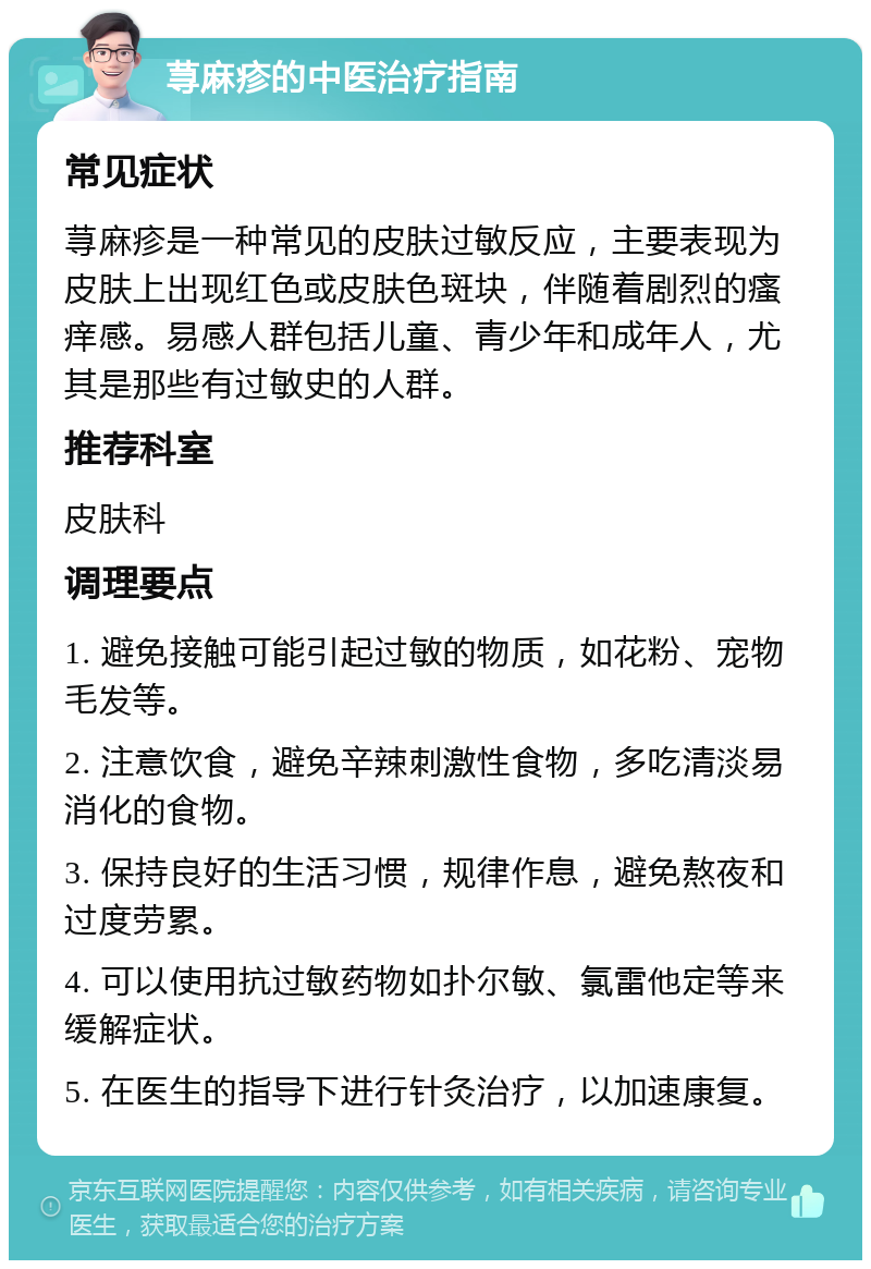 荨麻疹的中医治疗指南 常见症状 荨麻疹是一种常见的皮肤过敏反应，主要表现为皮肤上出现红色或皮肤色斑块，伴随着剧烈的瘙痒感。易感人群包括儿童、青少年和成年人，尤其是那些有过敏史的人群。 推荐科室 皮肤科 调理要点 1. 避免接触可能引起过敏的物质，如花粉、宠物毛发等。 2. 注意饮食，避免辛辣刺激性食物，多吃清淡易消化的食物。 3. 保持良好的生活习惯，规律作息，避免熬夜和过度劳累。 4. 可以使用抗过敏药物如扑尔敏、氯雷他定等来缓解症状。 5. 在医生的指导下进行针灸治疗，以加速康复。