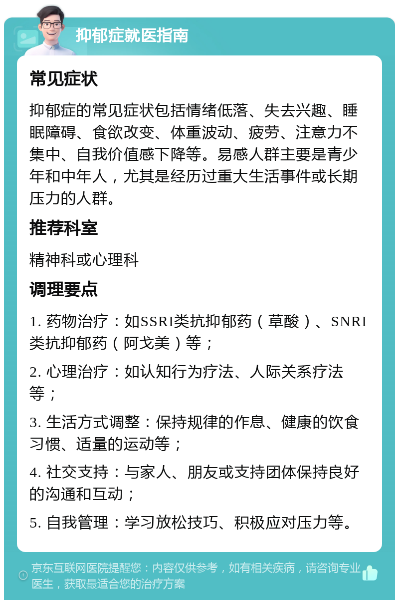 抑郁症就医指南 常见症状 抑郁症的常见症状包括情绪低落、失去兴趣、睡眠障碍、食欲改变、体重波动、疲劳、注意力不集中、自我价值感下降等。易感人群主要是青少年和中年人，尤其是经历过重大生活事件或长期压力的人群。 推荐科室 精神科或心理科 调理要点 1. 药物治疗：如SSRI类抗抑郁药（草酸）、SNRI类抗抑郁药（阿戈美）等； 2. 心理治疗：如认知行为疗法、人际关系疗法等； 3. 生活方式调整：保持规律的作息、健康的饮食习惯、适量的运动等； 4. 社交支持：与家人、朋友或支持团体保持良好的沟通和互动； 5. 自我管理：学习放松技巧、积极应对压力等。