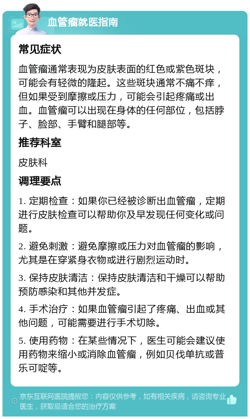 血管瘤就医指南 常见症状 血管瘤通常表现为皮肤表面的红色或紫色斑块，可能会有轻微的隆起。这些斑块通常不痛不痒，但如果受到摩擦或压力，可能会引起疼痛或出血。血管瘤可以出现在身体的任何部位，包括脖子、脸部、手臂和腿部等。 推荐科室 皮肤科 调理要点 1. 定期检查：如果你已经被诊断出血管瘤，定期进行皮肤检查可以帮助你及早发现任何变化或问题。 2. 避免刺激：避免摩擦或压力对血管瘤的影响，尤其是在穿紧身衣物或进行剧烈运动时。 3. 保持皮肤清洁：保持皮肤清洁和干燥可以帮助预防感染和其他并发症。 4. 手术治疗：如果血管瘤引起了疼痛、出血或其他问题，可能需要进行手术切除。 5. 使用药物：在某些情况下，医生可能会建议使用药物来缩小或消除血管瘤，例如贝伐单抗或普乐可啶等。