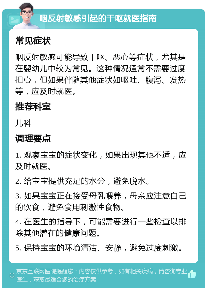 咽反射敏感引起的干呕就医指南 常见症状 咽反射敏感可能导致干呕、恶心等症状，尤其是在婴幼儿中较为常见。这种情况通常不需要过度担心，但如果伴随其他症状如呕吐、腹泻、发热等，应及时就医。 推荐科室 儿科 调理要点 1. 观察宝宝的症状变化，如果出现其他不适，应及时就医。 2. 给宝宝提供充足的水分，避免脱水。 3. 如果宝宝正在接受母乳喂养，母亲应注意自己的饮食，避免食用刺激性食物。 4. 在医生的指导下，可能需要进行一些检查以排除其他潜在的健康问题。 5. 保持宝宝的环境清洁、安静，避免过度刺激。