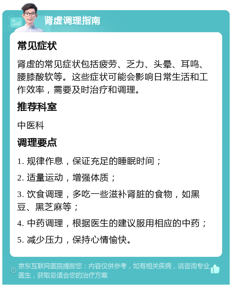 肾虚调理指南 常见症状 肾虚的常见症状包括疲劳、乏力、头晕、耳鸣、腰膝酸软等。这些症状可能会影响日常生活和工作效率，需要及时治疗和调理。 推荐科室 中医科 调理要点 1. 规律作息，保证充足的睡眠时间； 2. 适量运动，增强体质； 3. 饮食调理，多吃一些滋补肾脏的食物，如黑豆、黑芝麻等； 4. 中药调理，根据医生的建议服用相应的中药； 5. 减少压力，保持心情愉快。