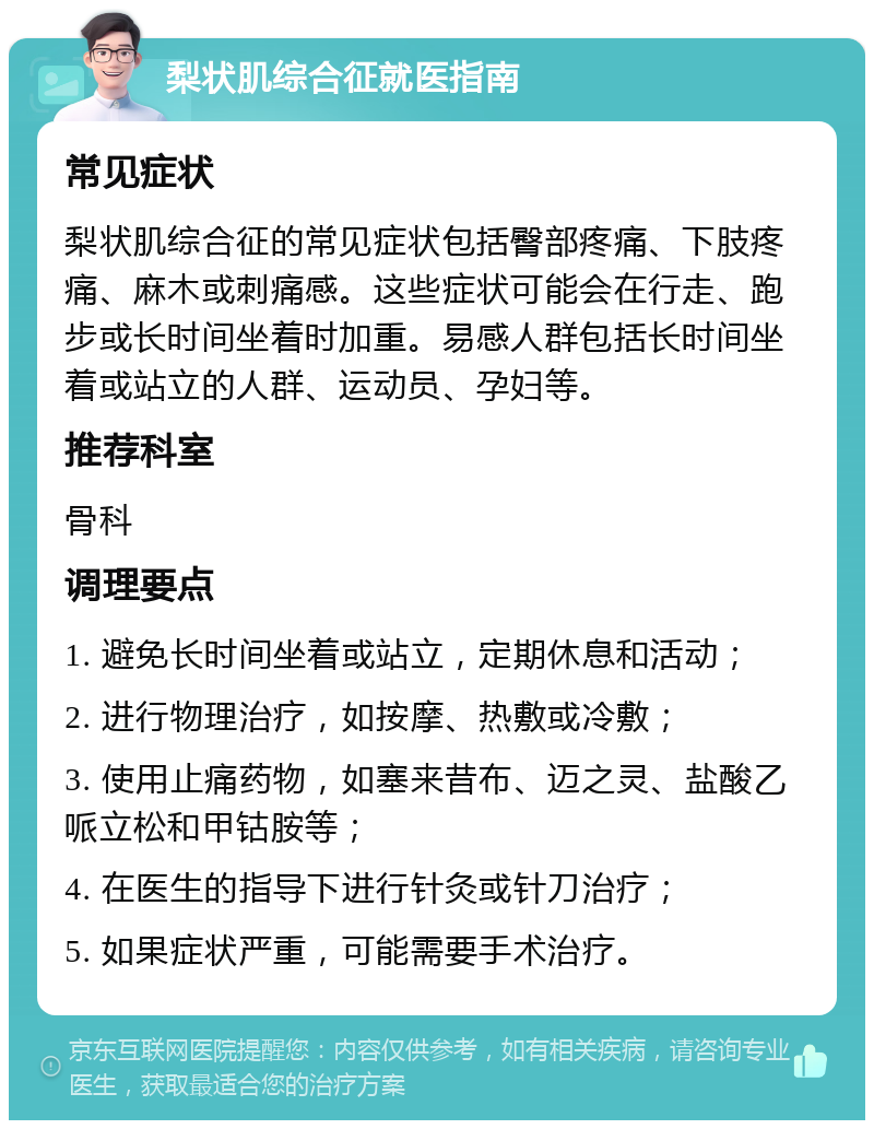 梨状肌综合征就医指南 常见症状 梨状肌综合征的常见症状包括臀部疼痛、下肢疼痛、麻木或刺痛感。这些症状可能会在行走、跑步或长时间坐着时加重。易感人群包括长时间坐着或站立的人群、运动员、孕妇等。 推荐科室 骨科 调理要点 1. 避免长时间坐着或站立，定期休息和活动； 2. 进行物理治疗，如按摩、热敷或冷敷； 3. 使用止痛药物，如塞来昔布、迈之灵、盐酸乙哌立松和甲钴胺等； 4. 在医生的指导下进行针灸或针刀治疗； 5. 如果症状严重，可能需要手术治疗。