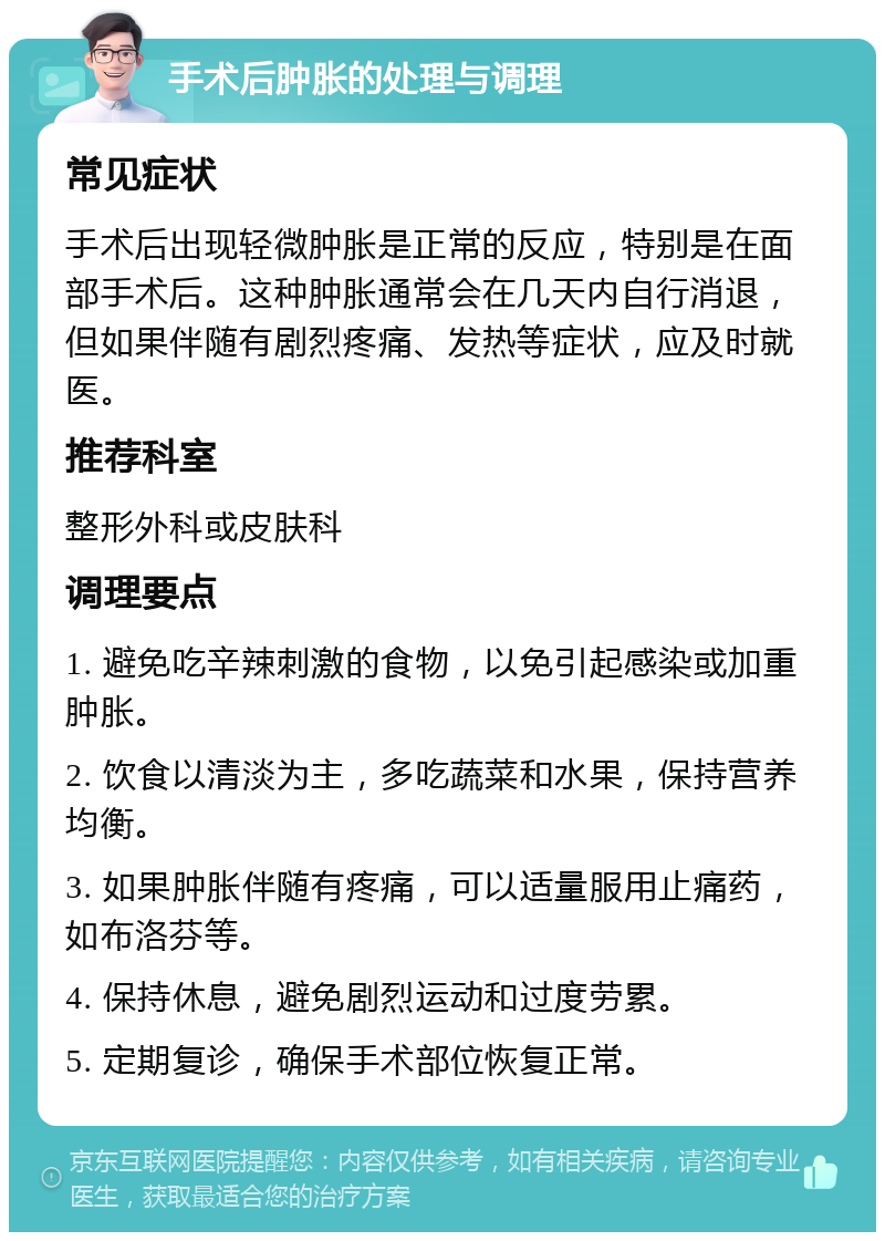 手术后肿胀的处理与调理 常见症状 手术后出现轻微肿胀是正常的反应，特别是在面部手术后。这种肿胀通常会在几天内自行消退，但如果伴随有剧烈疼痛、发热等症状，应及时就医。 推荐科室 整形外科或皮肤科 调理要点 1. 避免吃辛辣刺激的食物，以免引起感染或加重肿胀。 2. 饮食以清淡为主，多吃蔬菜和水果，保持营养均衡。 3. 如果肿胀伴随有疼痛，可以适量服用止痛药，如布洛芬等。 4. 保持休息，避免剧烈运动和过度劳累。 5. 定期复诊，确保手术部位恢复正常。