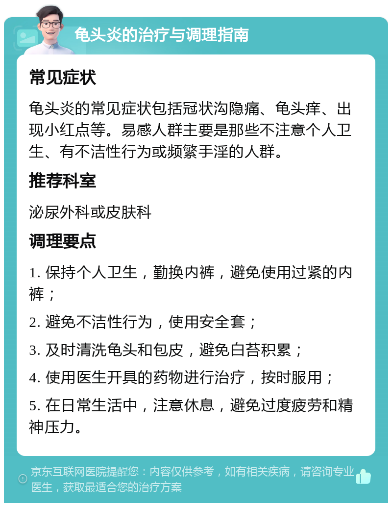 龟头炎的治疗与调理指南 常见症状 龟头炎的常见症状包括冠状沟隐痛、龟头痒、出现小红点等。易感人群主要是那些不注意个人卫生、有不洁性行为或频繁手淫的人群。 推荐科室 泌尿外科或皮肤科 调理要点 1. 保持个人卫生，勤换内裤，避免使用过紧的内裤； 2. 避免不洁性行为，使用安全套； 3. 及时清洗龟头和包皮，避免白苔积累； 4. 使用医生开具的药物进行治疗，按时服用； 5. 在日常生活中，注意休息，避免过度疲劳和精神压力。