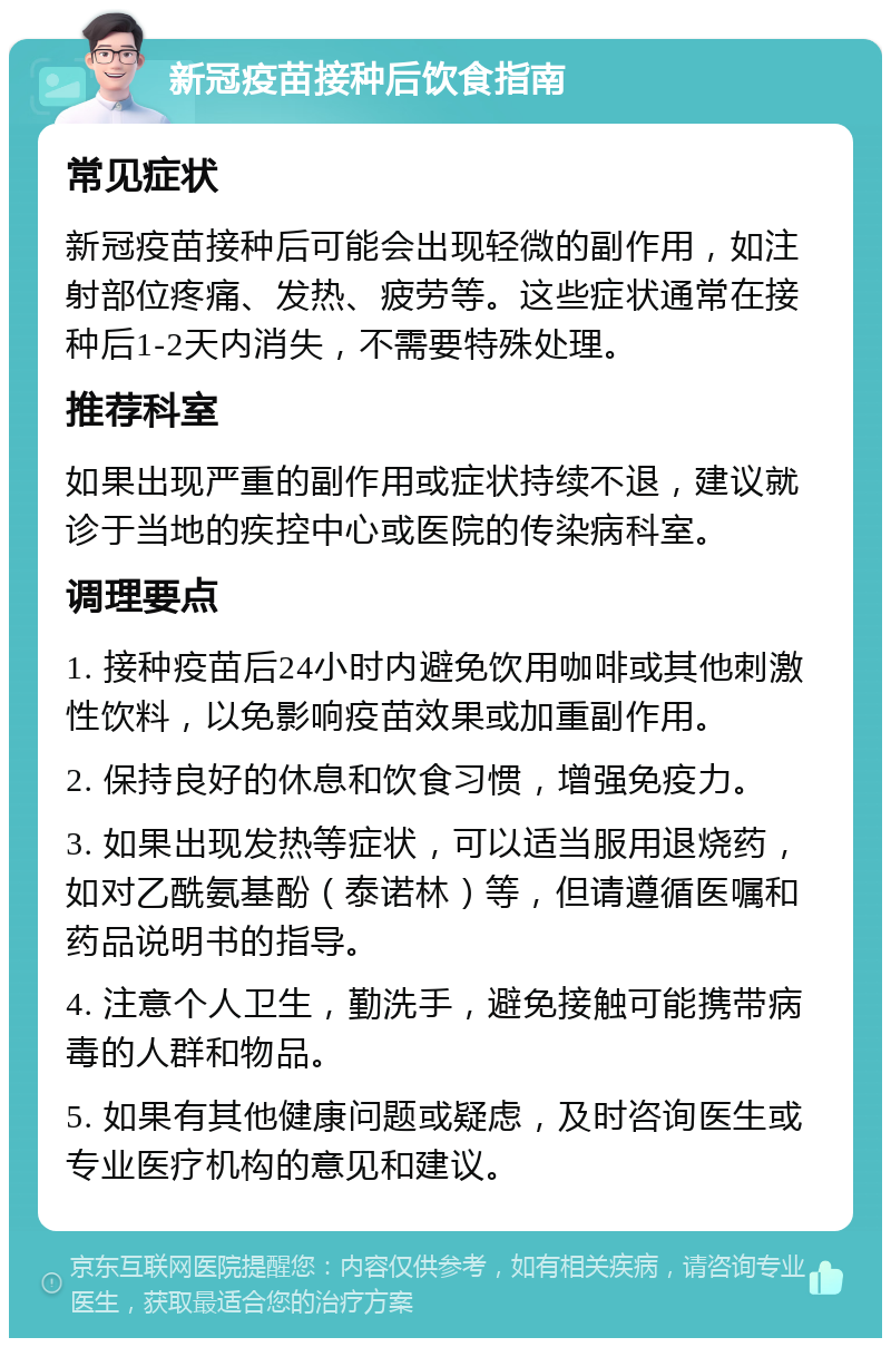 新冠疫苗接种后饮食指南 常见症状 新冠疫苗接种后可能会出现轻微的副作用，如注射部位疼痛、发热、疲劳等。这些症状通常在接种后1-2天内消失，不需要特殊处理。 推荐科室 如果出现严重的副作用或症状持续不退，建议就诊于当地的疾控中心或医院的传染病科室。 调理要点 1. 接种疫苗后24小时内避免饮用咖啡或其他刺激性饮料，以免影响疫苗效果或加重副作用。 2. 保持良好的休息和饮食习惯，增强免疫力。 3. 如果出现发热等症状，可以适当服用退烧药，如对乙酰氨基酚（泰诺林）等，但请遵循医嘱和药品说明书的指导。 4. 注意个人卫生，勤洗手，避免接触可能携带病毒的人群和物品。 5. 如果有其他健康问题或疑虑，及时咨询医生或专业医疗机构的意见和建议。