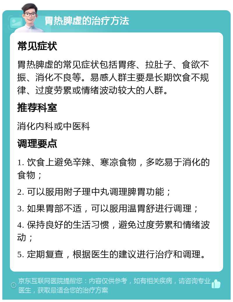 胃热脾虚的治疗方法 常见症状 胃热脾虚的常见症状包括胃疼、拉肚子、食欲不振、消化不良等。易感人群主要是长期饮食不规律、过度劳累或情绪波动较大的人群。 推荐科室 消化内科或中医科 调理要点 1. 饮食上避免辛辣、寒凉食物，多吃易于消化的食物； 2. 可以服用附子理中丸调理脾胃功能； 3. 如果胃部不适，可以服用温胃舒进行调理； 4. 保持良好的生活习惯，避免过度劳累和情绪波动； 5. 定期复查，根据医生的建议进行治疗和调理。