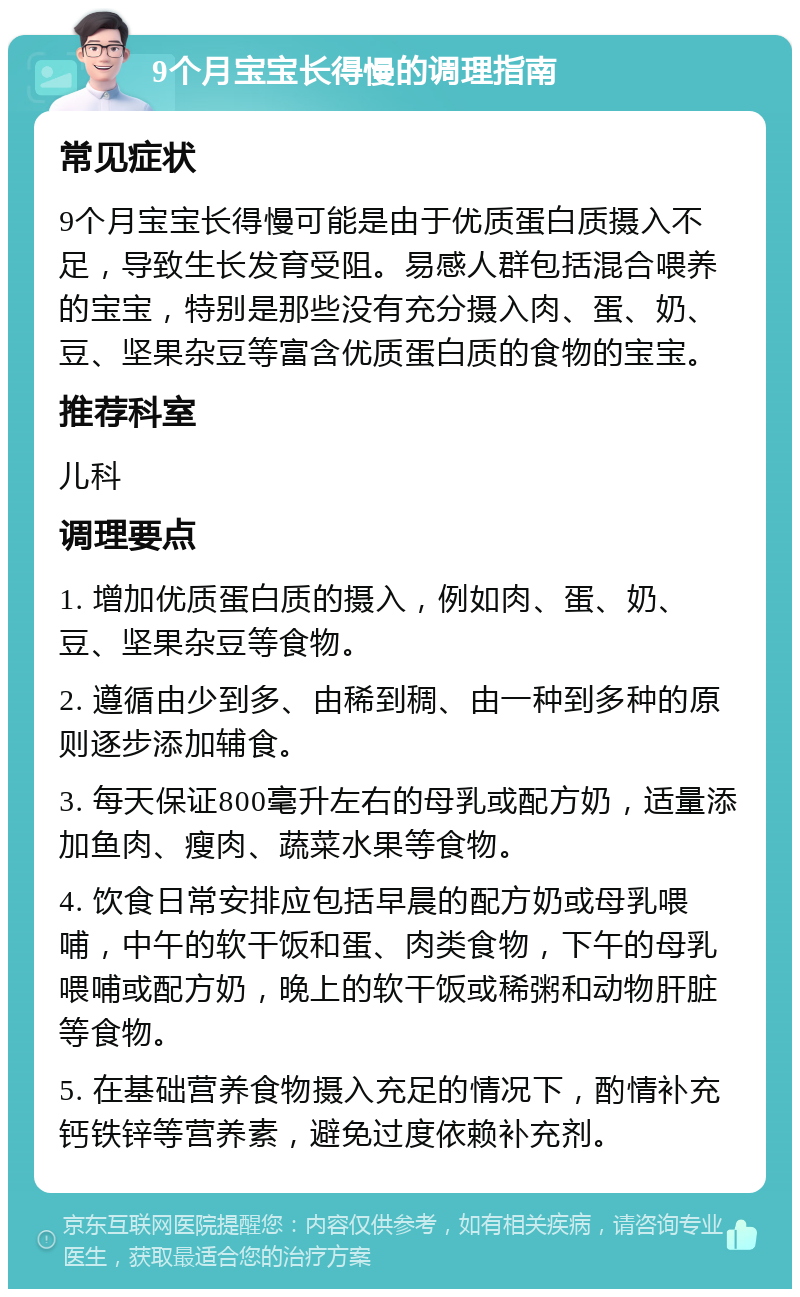 9个月宝宝长得慢的调理指南 常见症状 9个月宝宝长得慢可能是由于优质蛋白质摄入不足，导致生长发育受阻。易感人群包括混合喂养的宝宝，特别是那些没有充分摄入肉、蛋、奶、豆、坚果杂豆等富含优质蛋白质的食物的宝宝。 推荐科室 儿科 调理要点 1. 增加优质蛋白质的摄入，例如肉、蛋、奶、豆、坚果杂豆等食物。 2. 遵循由少到多、由稀到稠、由一种到多种的原则逐步添加辅食。 3. 每天保证800毫升左右的母乳或配方奶，适量添加鱼肉、瘦肉、蔬菜水果等食物。 4. 饮食日常安排应包括早晨的配方奶或母乳喂哺，中午的软干饭和蛋、肉类食物，下午的母乳喂哺或配方奶，晚上的软干饭或稀粥和动物肝脏等食物。 5. 在基础营养食物摄入充足的情况下，酌情补充钙铁锌等营养素，避免过度依赖补充剂。