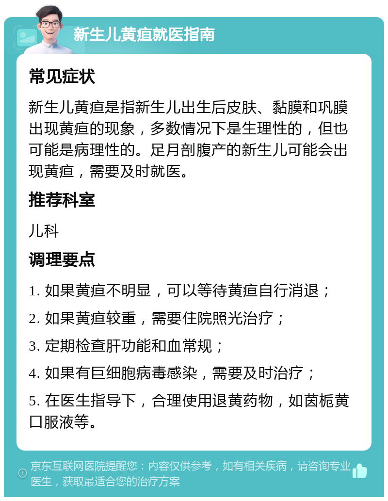 新生儿黄疸就医指南 常见症状 新生儿黄疸是指新生儿出生后皮肤、黏膜和巩膜出现黄疸的现象，多数情况下是生理性的，但也可能是病理性的。足月剖腹产的新生儿可能会出现黄疸，需要及时就医。 推荐科室 儿科 调理要点 1. 如果黄疸不明显，可以等待黄疸自行消退； 2. 如果黄疸较重，需要住院照光治疗； 3. 定期检查肝功能和血常规； 4. 如果有巨细胞病毒感染，需要及时治疗； 5. 在医生指导下，合理使用退黄药物，如茵栀黄口服液等。