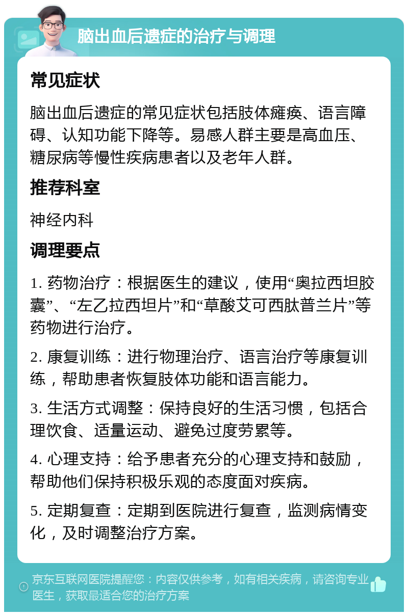 脑出血后遗症的治疗与调理 常见症状 脑出血后遗症的常见症状包括肢体瘫痪、语言障碍、认知功能下降等。易感人群主要是高血压、糖尿病等慢性疾病患者以及老年人群。 推荐科室 神经内科 调理要点 1. 药物治疗：根据医生的建议，使用“奥拉西坦胶囊”、“左乙拉西坦片”和“草酸艾可西肽普兰片”等药物进行治疗。 2. 康复训练：进行物理治疗、语言治疗等康复训练，帮助患者恢复肢体功能和语言能力。 3. 生活方式调整：保持良好的生活习惯，包括合理饮食、适量运动、避免过度劳累等。 4. 心理支持：给予患者充分的心理支持和鼓励，帮助他们保持积极乐观的态度面对疾病。 5. 定期复查：定期到医院进行复查，监测病情变化，及时调整治疗方案。