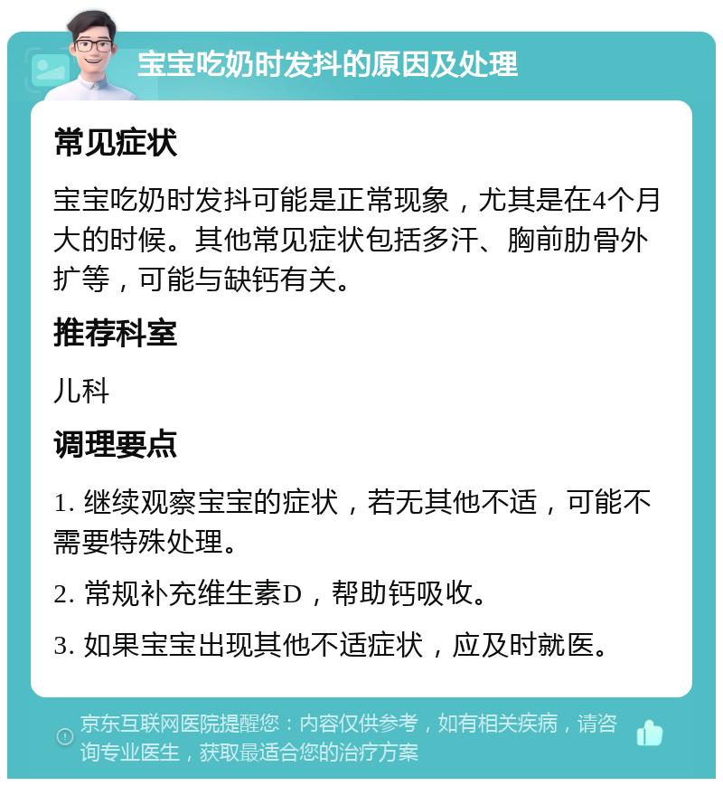 宝宝吃奶时发抖的原因及处理 常见症状 宝宝吃奶时发抖可能是正常现象，尤其是在4个月大的时候。其他常见症状包括多汗、胸前肋骨外扩等，可能与缺钙有关。 推荐科室 儿科 调理要点 1. 继续观察宝宝的症状，若无其他不适，可能不需要特殊处理。 2. 常规补充维生素D，帮助钙吸收。 3. 如果宝宝出现其他不适症状，应及时就医。