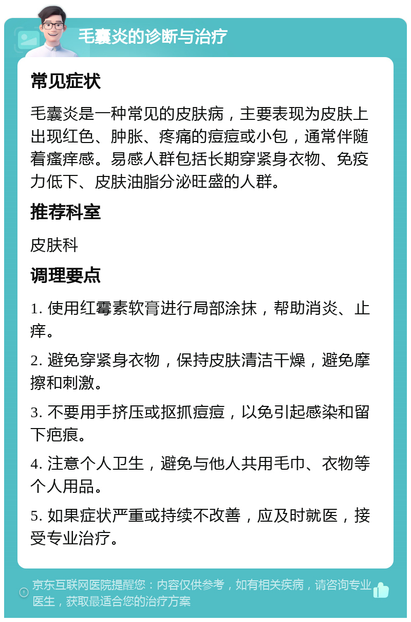 毛囊炎的诊断与治疗 常见症状 毛囊炎是一种常见的皮肤病，主要表现为皮肤上出现红色、肿胀、疼痛的痘痘或小包，通常伴随着瘙痒感。易感人群包括长期穿紧身衣物、免疫力低下、皮肤油脂分泌旺盛的人群。 推荐科室 皮肤科 调理要点 1. 使用红霉素软膏进行局部涂抹，帮助消炎、止痒。 2. 避免穿紧身衣物，保持皮肤清洁干燥，避免摩擦和刺激。 3. 不要用手挤压或抠抓痘痘，以免引起感染和留下疤痕。 4. 注意个人卫生，避免与他人共用毛巾、衣物等个人用品。 5. 如果症状严重或持续不改善，应及时就医，接受专业治疗。